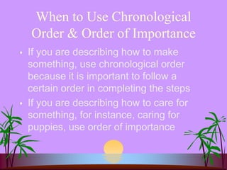 When to Use Chronological
Order & Order of Importance
 If you are describing how to make
something, use chronological order
because it is important to follow a
certain order in completing the steps
 If you are describing how to care for
something, for instance, caring for
puppies, use order of importance
 
