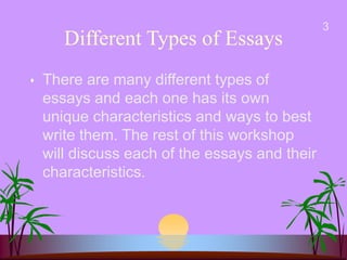 Different Types of Essays
 There are many different types of
essays and each one has its own
unique characteristics and ways to best
write them. The rest of this workshop
will discuss each of the essays and their
characteristics.
3
 