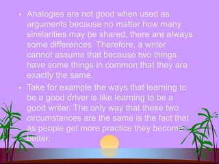  Analogies are not good when used as
arguments because no matter how many
similarities may be shared, there are always
some differences. Therefore, a writer
cannot assume that because two things
have some things in common that they are
exactly the same.
 Take for example the ways that learning to
be a good driver is like learning to be a
good writer. The only way that these two
circumstances are the same is the fact that
as people get more practice they become
better.
 