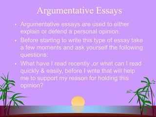 Argumentative Essays
 Argumentative essays are used to either
explain or defend a personal opinion.
 Before starting to write this type of essay take
a few moments and ask yourself the following
questions:
 What have I read recently ,or what can I read
quickly & easily, before I write that will help
me to support my reason for holding this
opinion?
 