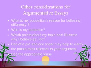 Other considerations for
Argumentative Essays
 What is my opposition’s reason for believing
differently ?
 Who is my audience?
 Which points about my topic best illustrate
why I believe as I do?
 Use of a pro and con sheet may help to clarify
the points most relevant to your argument.
 Use the appropriate tense
 