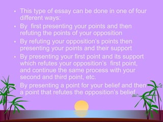 This type of essay can be done in one of four
different ways:
 By first presenting your points and then
refuting the points of your opposition
 By refuting your opposition’s points then
presenting your points and their support
 By presenting your first point and its support
which refutes your opposition’s first point,
and continue the same process with your
second and third point, etc.
 By presenting a point for your belief and then
a point that refutes the opposition’s belief.
 