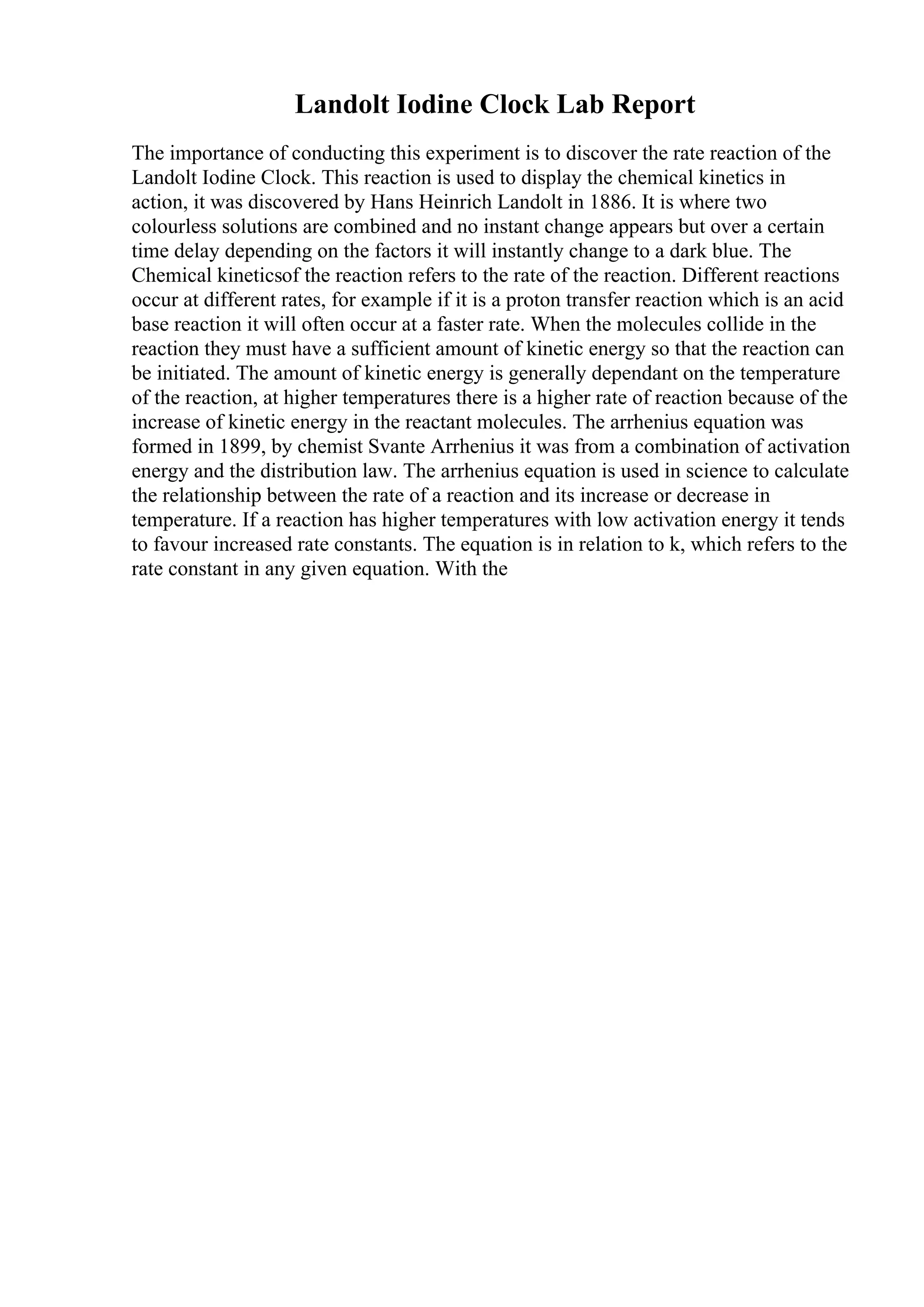 Landolt Iodine Clock Lab Report
The importance of conducting this experiment is to discover the rate reaction of the
Landolt Iodine Clock. This reaction is used to display the chemical kinetics in
action, it was discovered by Hans Heinrich Landolt in 1886. It is where two
colourless solutions are combined and no instant change appears but over a certain
time delay depending on the factors it will instantly change to a dark blue. The
Chemical kineticsof the reaction refers to the rate of the reaction. Different reactions
occur at different rates, for example if it is a proton transfer reaction which is an acid
base reaction it will often occur at a faster rate. When the molecules collide in the
reaction they must have a sufficient amount of kinetic energy so that the reaction can
be initiated. The amount of kinetic energy is generally dependant on the temperature
of the reaction, at higher temperatures there is a higher rate of reaction because of the
increase of kinetic energy in the reactant molecules. The arrhenius equation was
formed in 1899, by chemist Svante Arrhenius it was from a combination of activation
energy and the distribution law. The arrhenius equation is used in science to calculate
the relationship between the rate of a reaction and its increase or decrease in
temperature. If a reaction has higher temperatures with low activation energy it tends
to favour increased rate constants. The equation is in relation to k, which refers to the
rate constant in any given equation. With the
 