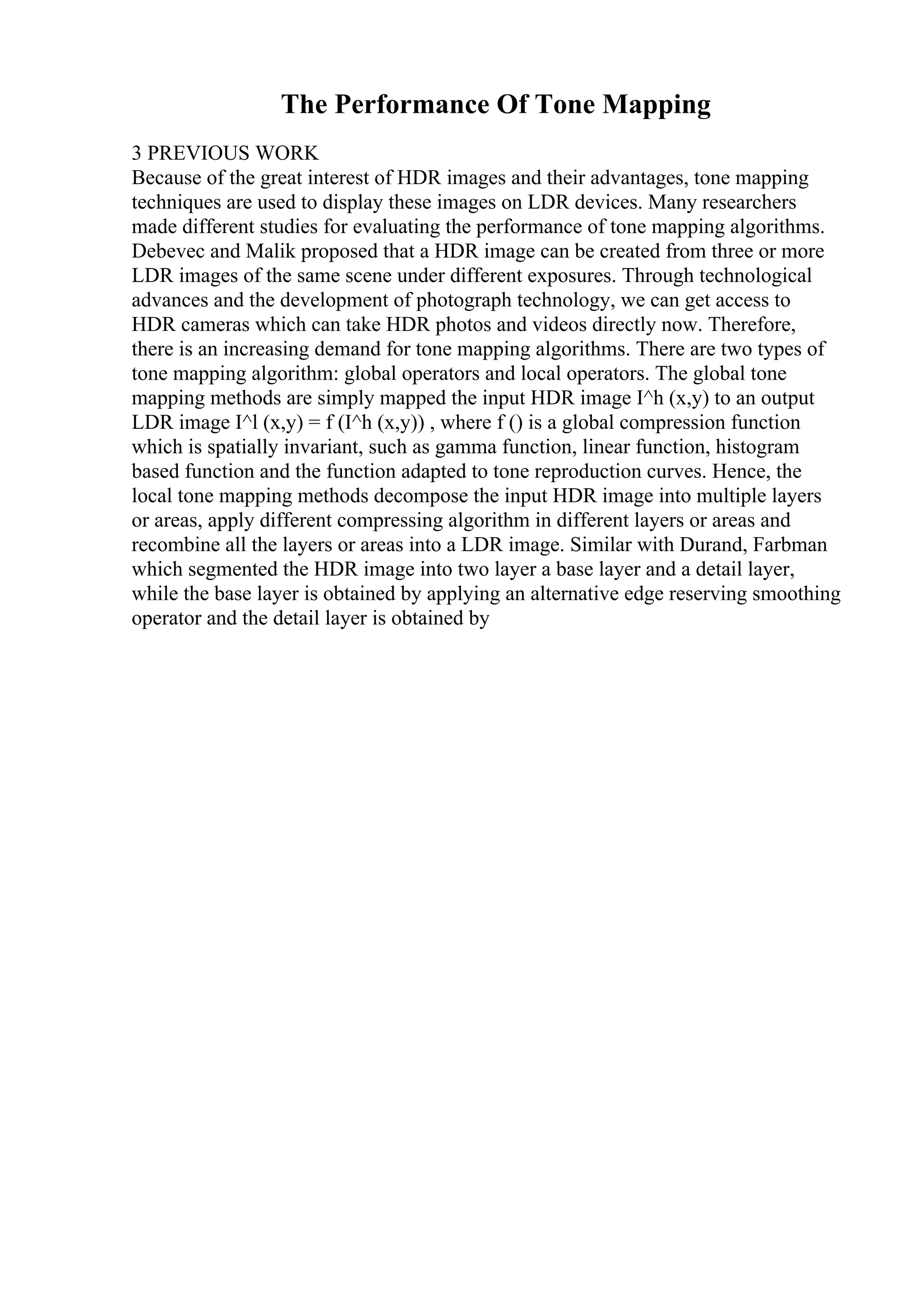 The Performance Of Tone Mapping
3 PREVIOUS WORK
Because of the great interest of HDR images and their advantages, tone mapping
techniques are used to display these images on LDR devices. Many researchers
made different studies for evaluating the performance of tone mapping algorithms.
Debevec and Malik proposed that a HDR image can be created from three or more
LDR images of the same scene under different exposures. Through technological
advances and the development of photograph technology, we can get access to
HDR cameras which can take HDR photos and videos directly now. Therefore,
there is an increasing demand for tone mapping algorithms. There are two types of
tone mapping algorithm: global operators and local operators. The global tone
mapping methods are simply mapped the input HDR image I^h (x,y) to an output
LDR image I^l (x,y) = f (I^h (x,y)) , where f () is a global compression function
which is spatially invariant, such as gamma function, linear function, histogram
based function and the function adapted to tone reproduction curves. Hence, the
local tone mapping methods decompose the input HDR image into multiple layers
or areas, apply different compressing algorithm in different layers or areas and
recombine all the layers or areas into a LDR image. Similar with Durand, Farbman
which segmented the HDR image into two layer a base layer and a detail layer,
while the base layer is obtained by applying an alternative edge reserving smoothing
operator and the detail layer is obtained by
 
