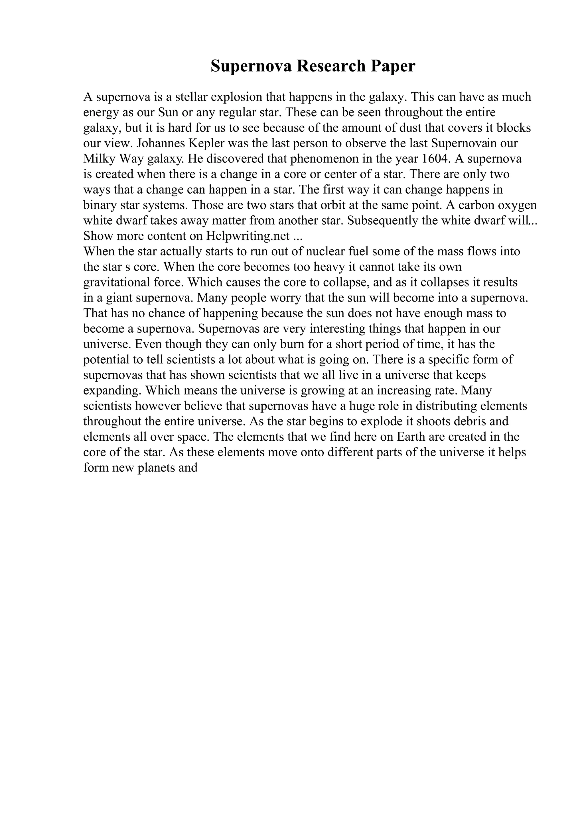 Supernova Research Paper
A supernova is a stellar explosion that happens in the galaxy. This can have as much
energy as our Sun or any regular star. These can be seen throughout the entire
galaxy, but it is hard for us to see because of the amount of dust that covers it blocks
our view. Johannes Kepler was the last person to observe the last Supernovain our
Milky Way galaxy. He discovered that phenomenon in the year 1604. A supernova
is created when there is a change in a core or center of a star. There are only two
ways that a change can happen in a star. The first way it can change happens in
binary star systems. Those are two stars that orbit at the same point. A carbon oxygen
white dwarf takes away matter from another star. Subsequently the white dwarf will...
Show more content on Helpwriting.net ...
When the star actually starts to run out of nuclear fuel some of the mass flows into
the star s core. When the core becomes too heavy it cannot take its own
gravitational force. Which causes the core to collapse, and as it collapses it results
in a giant supernova. Many people worry that the sun will become into a supernova.
That has no chance of happening because the sun does not have enough mass to
become a supernova. Supernovas are very interesting things that happen in our
universe. Even though they can only burn for a short period of time, it has the
potential to tell scientists a lot about what is going on. There is a specific form of
supernovas that has shown scientists that we all live in a universe that keeps
expanding. Which means the universe is growing at an increasing rate. Many
scientists however believe that supernovas have a huge role in distributing elements
throughout the entire universe. As the star begins to explode it shoots debris and
elements all over space. The elements that we find here on Earth are created in the
core of the star. As these elements move onto different parts of the universe it helps
form new planets and
 