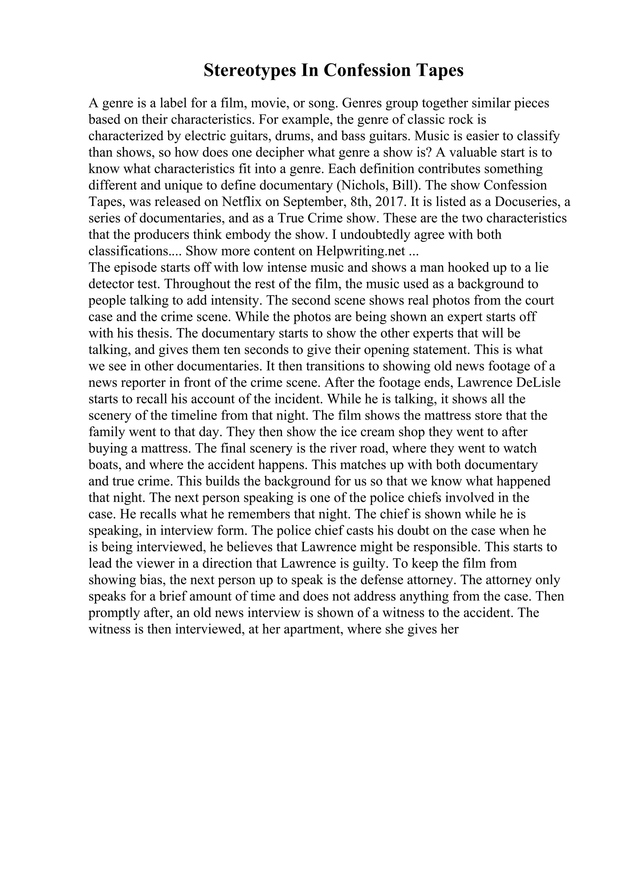 Stereotypes In Confession Tapes
A genre is a label for a film, movie, or song. Genres group together similar pieces
based on their characteristics. For example, the genre of classic rock is
characterized by electric guitars, drums, and bass guitars. Music is easier to classify
than shows, so how does one decipher what genre a show is? A valuable start is to
know what characteristics fit into a genre. Each definition contributes something
different and unique to define documentary (Nichols, Bill). The show Confession
Tapes, was released on Netflix on September, 8th, 2017. It is listed as a Docuseries, a
series of documentaries, and as a True Crime show. These are the two characteristics
that the producers think embody the show. I undoubtedly agree with both
classifications.... Show more content on Helpwriting.net ...
The episode starts off with low intense music and shows a man hooked up to a lie
detector test. Throughout the rest of the film, the music used as a background to
people talking to add intensity. The second scene shows real photos from the court
case and the crime scene. While the photos are being shown an expert starts off
with his thesis. The documentary starts to show the other experts that will be
talking, and gives them ten seconds to give their opening statement. This is what
we see in other documentaries. It then transitions to showing old news footage of a
news reporter in front of the crime scene. After the footage ends, Lawrence DeLisle
starts to recall his account of the incident. While he is talking, it shows all the
scenery of the timeline from that night. The film shows the mattress store that the
family went to that day. They then show the ice cream shop they went to after
buying a mattress. The final scenery is the river road, where they went to watch
boats, and where the accident happens. This matches up with both documentary
and true crime. This builds the background for us so that we know what happened
that night. The next person speaking is one of the police chiefs involved in the
case. He recalls what he remembers that night. The chief is shown while he is
speaking, in interview form. The police chief casts his doubt on the case when he
is being interviewed, he believes that Lawrence might be responsible. This starts to
lead the viewer in a direction that Lawrence is guilty. To keep the film from
showing bias, the next person up to speak is the defense attorney. The attorney only
speaks for a brief amount of time and does not address anything from the case. Then
promptly after, an old news interview is shown of a witness to the accident. The
witness is then interviewed, at her apartment, where she gives her
 