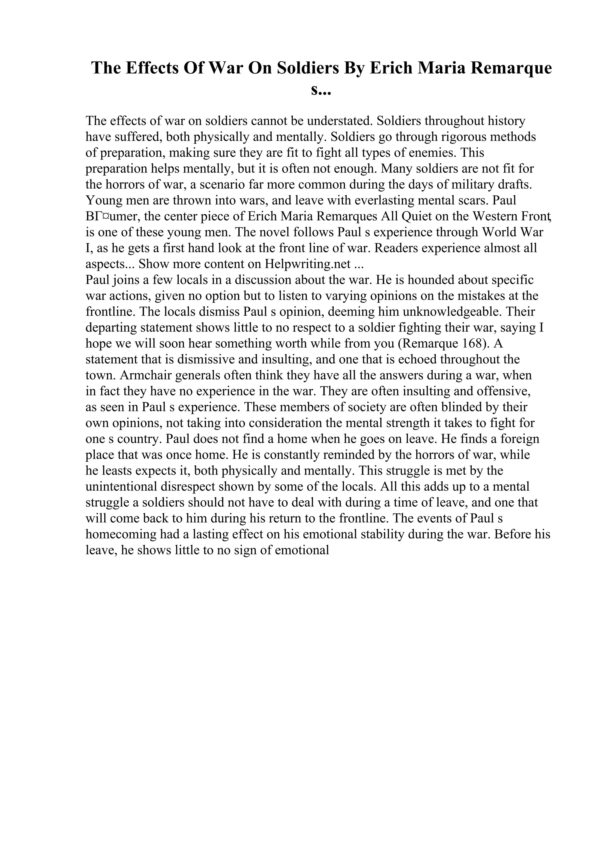The Effects Of War On Soldiers By Erich Maria Remarque
s...
The effects of war on soldiers cannot be understated. Soldiers throughout history
have suffered, both physically and mentally. Soldiers go through rigorous methods
of preparation, making sure they are fit to fight all types of enemies. This
preparation helps mentally, but it is often not enough. Many soldiers are not fit for
the horrors of war, a scenario far more common during the days of military drafts.
Young men are thrown into wars, and leave with everlasting mental scars. Paul
BГ¤umer, the center piece of Erich Maria Remarques All Quiet on the Western Front,
is one of these young men. The novel follows Paul s experience through World War
I, as he gets a first hand look at the front line of war. Readers experience almost all
aspects... Show more content on Helpwriting.net ...
Paul joins a few locals in a discussion about the war. He is hounded about specific
war actions, given no option but to listen to varying opinions on the mistakes at the
frontline. The locals dismiss Paul s opinion, deeming him unknowledgeable. Their
departing statement shows little to no respect to a soldier fighting their war, saying I
hope we will soon hear something worth while from you (Remarque 168). A
statement that is dismissive and insulting, and one that is echoed throughout the
town. Armchair generals often think they have all the answers during a war, when
in fact they have no experience in the war. They are often insulting and offensive,
as seen in Paul s experience. These members of society are often blinded by their
own opinions, not taking into consideration the mental strength it takes to fight for
one s country. Paul does not find a home when he goes on leave. He finds a foreign
place that was once home. He is constantly reminded by the horrors of war, while
he leasts expects it, both physically and mentally. This struggle is met by the
unintentional disrespect shown by some of the locals. All this adds up to a mental
struggle a soldiers should not have to deal with during a time of leave, and one that
will come back to him during his return to the frontline. The events of Paul s
homecoming had a lasting effect on his emotional stability during the war. Before his
leave, he shows little to no sign of emotional
 
