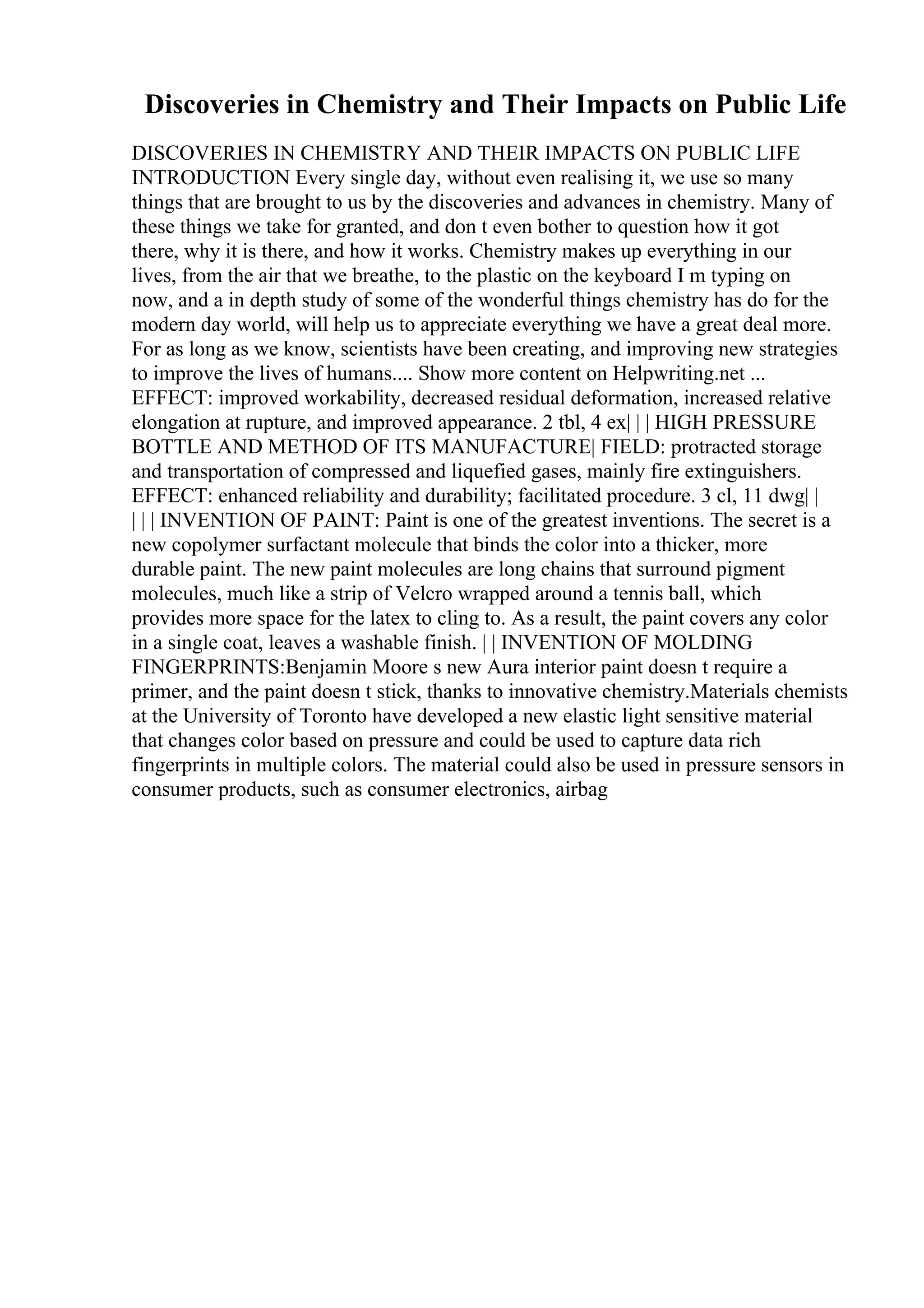 Discoveries in Chemistry and Their Impacts on Public Life
DISCOVERIES IN CHEMISTRY AND THEIR IMPACTS ON PUBLIC LIFE
INTRODUCTION Every single day, without even realising it, we use so many
things that are brought to us by the discoveries and advances in chemistry. Many of
these things we take for granted, and don t even bother to question how it got
there, why it is there, and how it works. Chemistry makes up everything in our
lives, from the air that we breathe, to the plastic on the keyboard I m typing on
now, and a in depth study of some of the wonderful things chemistry has do for the
modern day world, will help us to appreciate everything we have a great deal more.
For as long as we know, scientists have been creating, and improving new strategies
to improve the lives of humans.... Show more content on Helpwriting.net ...
EFFECT: improved workability, decreased residual deformation, increased relative
elongation at rupture, and improved appearance. 2 tbl, 4 ex| | | HIGH PRESSURE
BOTTLE AND METHOD OF ITS MANUFACTURE| FIELD: protracted storage
and transportation of compressed and liquefied gases, mainly fire extinguishers.
EFFECT: enhanced reliability and durability; facilitated procedure. 3 cl, 11 dwg| |
| | | INVENTION OF PAINT: Paint is one of the greatest inventions. The secret is a
new copolymer surfactant molecule that binds the color into a thicker, more
durable paint. The new paint molecules are long chains that surround pigment
molecules, much like a strip of Velcro wrapped around a tennis ball, which
provides more space for the latex to cling to. As a result, the paint covers any color
in a single coat, leaves a washable finish. | | INVENTION OF MOLDING
FINGERPRINTS:Benjamin Moore s new Aura interior paint doesn t require a
primer, and the paint doesn t stick, thanks to innovative chemistry.Materials chemists
at the University of Toronto have developed a new elastic light sensitive material
that changes color based on pressure and could be used to capture data rich
fingerprints in multiple colors. The material could also be used in pressure sensors in
consumer products, such as consumer electronics, airbag
 