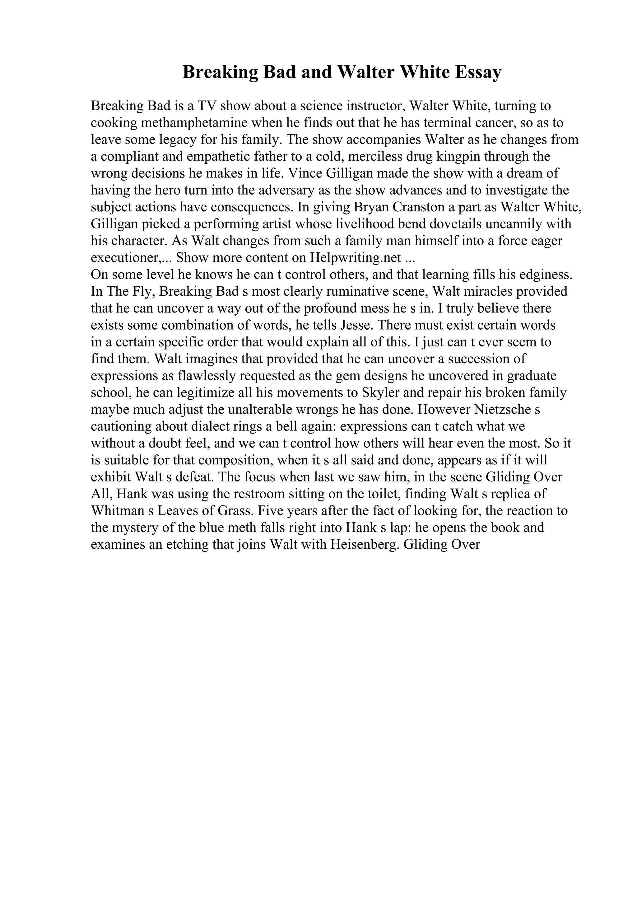 Breaking Bad and Walter White Essay
Breaking Bad is a TV show about a science instructor, Walter White, turning to
cooking methamphetamine when he finds out that he has terminal cancer, so as to
leave some legacy for his family. The show accompanies Walter as he changes from
a compliant and empathetic father to a cold, merciless drug kingpin through the
wrong decisions he makes in life. Vince Gilligan made the show with a dream of
having the hero turn into the adversary as the show advances and to investigate the
subject actions have consequences. In giving Bryan Cranston a part as Walter White,
Gilligan picked a performing artist whose livelihood bend dovetails uncannily with
his character. As Walt changes from such a family man himself into a force eager
executioner,... Show more content on Helpwriting.net ...
On some level he knows he can t control others, and that learning fills his edginess.
In The Fly, Breaking Bad s most clearly ruminative scene, Walt miracles provided
that he can uncover a way out of the profound mess he s in. I truly believe there
exists some combination of words, he tells Jesse. There must exist certain words
in a certain specific order that would explain all of this. I just can t ever seem to
find them. Walt imagines that provided that he can uncover a succession of
expressions as flawlessly requested as the gem designs he uncovered in graduate
school, he can legitimize all his movements to Skyler and repair his broken family
maybe much adjust the unalterable wrongs he has done. However Nietzsche s
cautioning about dialect rings a bell again: expressions can t catch what we
without a doubt feel, and we can t control how others will hear even the most. So it
is suitable for that composition, when it s all said and done, appears as if it will
exhibit Walt s defeat. The focus when last we saw him, in the scene Gliding Over
All, Hank was using the restroom sitting on the toilet, finding Walt s replica of
Whitman s Leaves of Grass. Five years after the fact of looking for, the reaction to
the mystery of the blue meth falls right into Hank s lap: he opens the book and
examines an etching that joins Walt with Heisenberg. Gliding Over
 