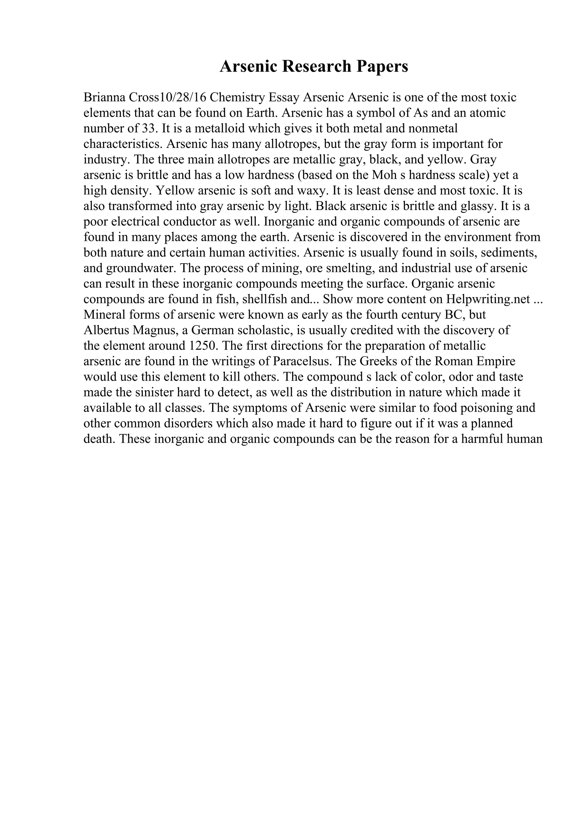 Arsenic Research Papers
Brianna Cross10/28/16 Chemistry Essay Arsenic Arsenic is one of the most toxic
elements that can be found on Earth. Arsenic has a symbol of As and an atomic
number of 33. It is a metalloid which gives it both metal and nonmetal
characteristics. Arsenic has many allotropes, but the gray form is important for
industry. The three main allotropes are metallic gray, black, and yellow. Gray
arsenic is brittle and has a low hardness (based on the Moh s hardness scale) yet a
high density. Yellow arsenic is soft and waxy. It is least dense and most toxic. It is
also transformed into gray arsenic by light. Black arsenic is brittle and glassy. It is a
poor electrical conductor as well. Inorganic and organic compounds of arsenic are
found in many places among the earth. Arsenic is discovered in the environment from
both nature and certain human activities. Arsenic is usually found in soils, sediments,
and groundwater. The process of mining, ore smelting, and industrial use of arsenic
can result in these inorganic compounds meeting the surface. Organic arsenic
compounds are found in fish, shellfish and... Show more content on Helpwriting.net ...
Mineral forms of arsenic were known as early as the fourth century BC, but
Albertus Magnus, a German scholastic, is usually credited with the discovery of
the element around 1250. The first directions for the preparation of metallic
arsenic are found in the writings of Paracelsus. The Greeks of the Roman Empire
would use this element to kill others. The compound s lack of color, odor and taste
made the sinister hard to detect, as well as the distribution in nature which made it
available to all classes. The symptoms of Arsenic were similar to food poisoning and
other common disorders which also made it hard to figure out if it was a planned
death. These inorganic and organic compounds can be the reason for a harmful human
 