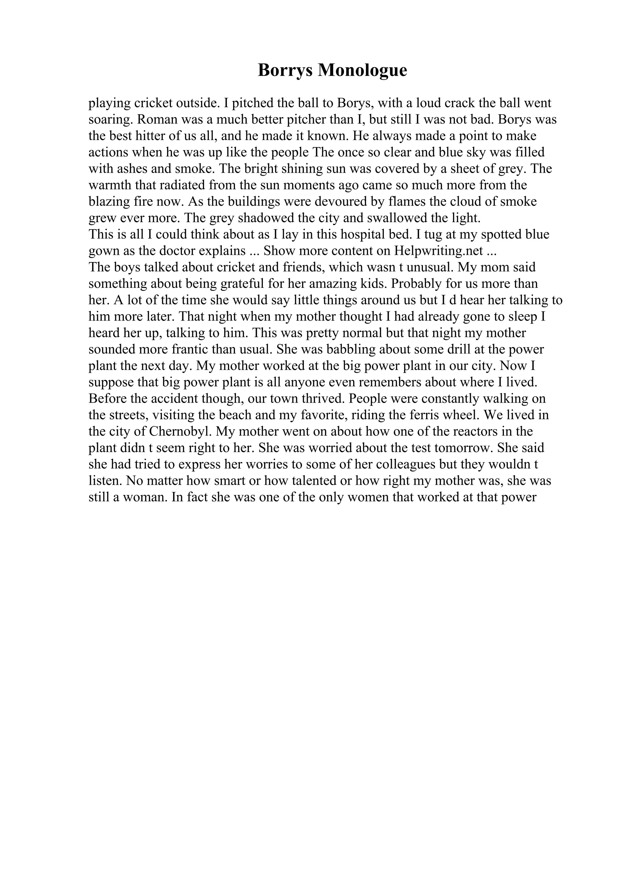 Borrys Monologue
playing cricket outside. I pitched the ball to Borys, with a loud crack the ball went
soaring. Roman was a much better pitcher than I, but still I was not bad. Borys was
the best hitter of us all, and he made it known. He always made a point to make
actions when he was up like the people The once so clear and blue sky was filled
with ashes and smoke. The bright shining sun was covered by a sheet of grey. The
warmth that radiated from the sun moments ago came so much more from the
blazing fire now. As the buildings were devoured by flames the cloud of smoke
grew ever more. The grey shadowed the city and swallowed the light.
This is all I could think about as I lay in this hospital bed. I tug at my spotted blue
gown as the doctor explains ... Show more content on Helpwriting.net ...
The boys talked about cricket and friends, which wasn t unusual. My mom said
something about being grateful for her amazing kids. Probably for us more than
her. A lot of the time she would say little things around us but I d hear her talking to
him more later. That night when my mother thought I had already gone to sleep I
heard her up, talking to him. This was pretty normal but that night my mother
sounded more frantic than usual. She was babbling about some drill at the power
plant the next day. My mother worked at the big power plant in our city. Now I
suppose that big power plant is all anyone even remembers about where I lived.
Before the accident though, our town thrived. People were constantly walking on
the streets, visiting the beach and my favorite, riding the ferris wheel. We lived in
the city of Chernobyl. My mother went on about how one of the reactors in the
plant didn t seem right to her. She was worried about the test tomorrow. She said
she had tried to express her worries to some of her colleagues but they wouldn t
listen. No matter how smart or how talented or how right my mother was, she was
still a woman. In fact she was one of the only women that worked at that power
 