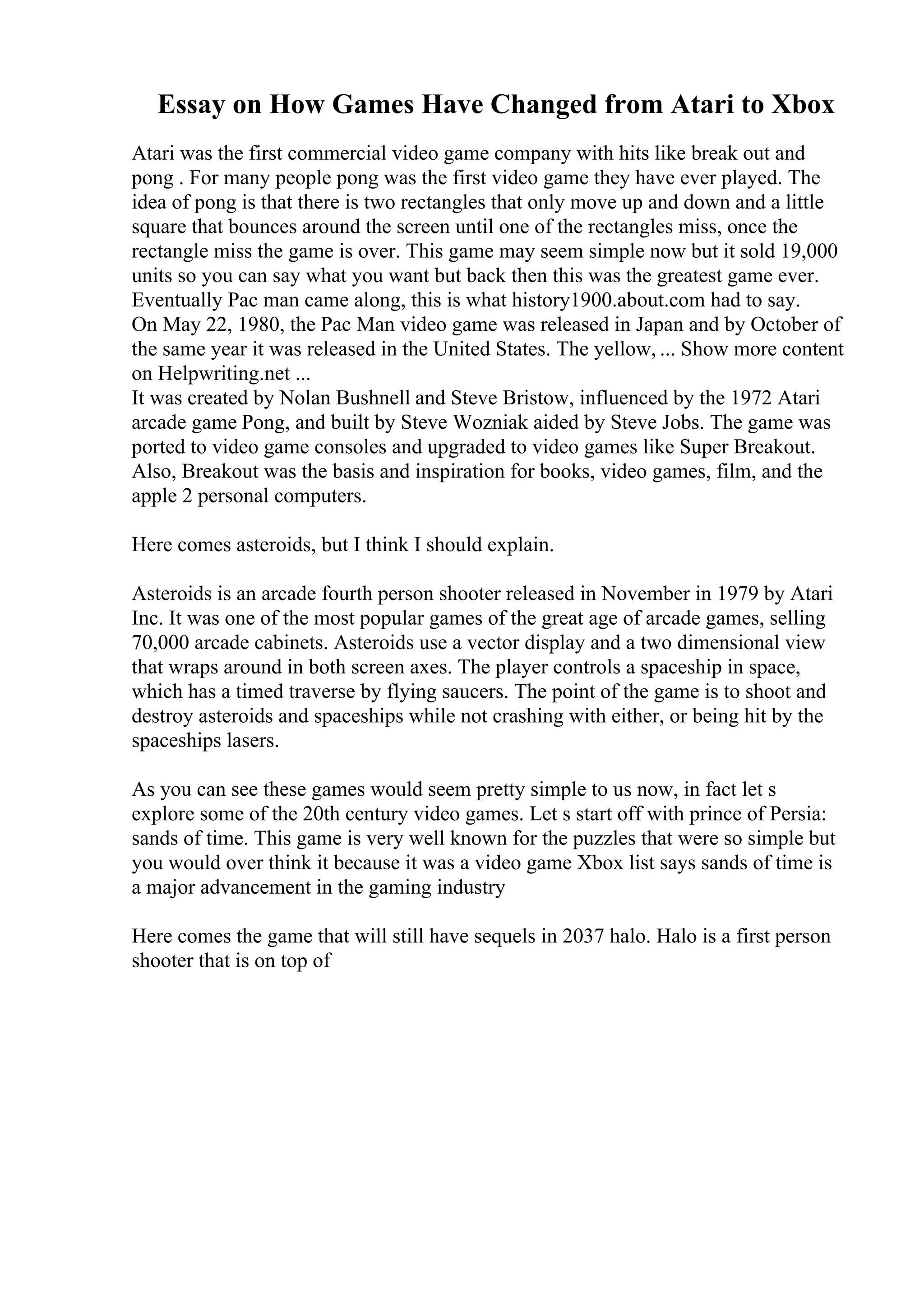 Essay on How Games Have Changed from Atari to Xbox
Atari was the first commercial video game company with hits like break out and
pong . For many people pong was the first video game they have ever played. The
idea of pong is that there is two rectangles that only move up and down and a little
square that bounces around the screen until one of the rectangles miss, once the
rectangle miss the game is over. This game may seem simple now but it sold 19,000
units so you can say what you want but back then this was the greatest game ever.
Eventually Pac man came along, this is what history1900.about.com had to say.
On May 22, 1980, the Pac Man video game was released in Japan and by October of
the same year it was released in the United States. The yellow, ... Show more content
on Helpwriting.net ...
It was created by Nolan Bushnell and Steve Bristow, influenced by the 1972 Atari
arcade game Pong, and built by Steve Wozniak aided by Steve Jobs. The game was
ported to video game consoles and upgraded to video games like Super Breakout.
Also, Breakout was the basis and inspiration for books, video games, film, and the
apple 2 personal computers.
Here comes asteroids, but I think I should explain.
Asteroids is an arcade fourth person shooter released in November in 1979 by Atari
Inc. It was one of the most popular games of the great age of arcade games, selling
70,000 arcade cabinets. Asteroids use a vector display and a two dimensional view
that wraps around in both screen axes. The player controls a spaceship in space,
which has a timed traverse by flying saucers. The point of the game is to shoot and
destroy asteroids and spaceships while not crashing with either, or being hit by the
spaceships lasers.
As you can see these games would seem pretty simple to us now, in fact let s
explore some of the 20th century video games. Let s start off with prince of Persia:
sands of time. This game is very well known for the puzzles that were so simple but
you would over think it because it was a video game Xbox list says sands of time is
a major advancement in the gaming industry
Here comes the game that will still have sequels in 2037 halo. Halo is a first person
shooter that is on top of
 