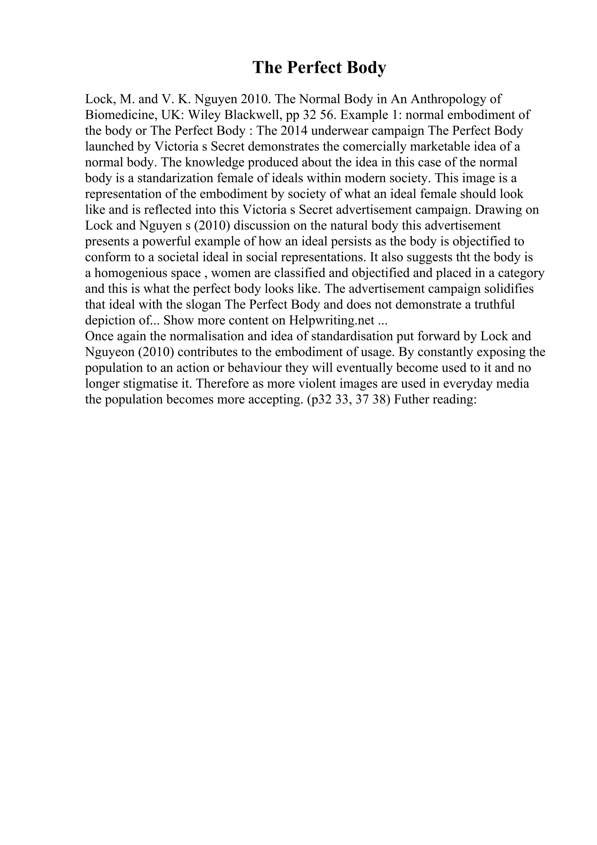 The Perfect Body
Lock, M. and V. K. Nguyen 2010. The Normal Body in An Anthropology of
Biomedicine, UK: Wiley Blackwell, pp 32 56. Example 1: normal embodiment of
the body or The Perfect Body : The 2014 underwear campaign The Perfect Body
launched by Victoria s Secret demonstrates the comercially marketable idea of a
normal body. The knowledge produced about the idea in this case of the normal
body is a standarization female of ideals within modern society. This image is a
representation of the embodiment by society of what an ideal female should look
like and is reflected into this Victoria s Secret advertisement campaign. Drawing on
Lock and Nguyen s (2010) discussion on the natural body this advertisement
presents a powerful example of how an ideal persists as the body is objectified to
conform to a societal ideal in social representations. It also suggests tht the body is
a homogenious space , women are classified and objectified and placed in a category
and this is what the perfect body looks like. The advertisement campaign solidifies
that ideal with the slogan The Perfect Body and does not demonstrate a truthful
depiction of... Show more content on Helpwriting.net ...
Once again the normalisation and idea of standardisation put forward by Lock and
Nguyeon (2010) contributes to the embodiment of usage. By constantly exposing the
population to an action or behaviour they will eventually become used to it and no
longer stigmatise it. Therefore as more violent images are used in everyday media
the population becomes more accepting. (p32 33, 37 38) Futher reading:
 