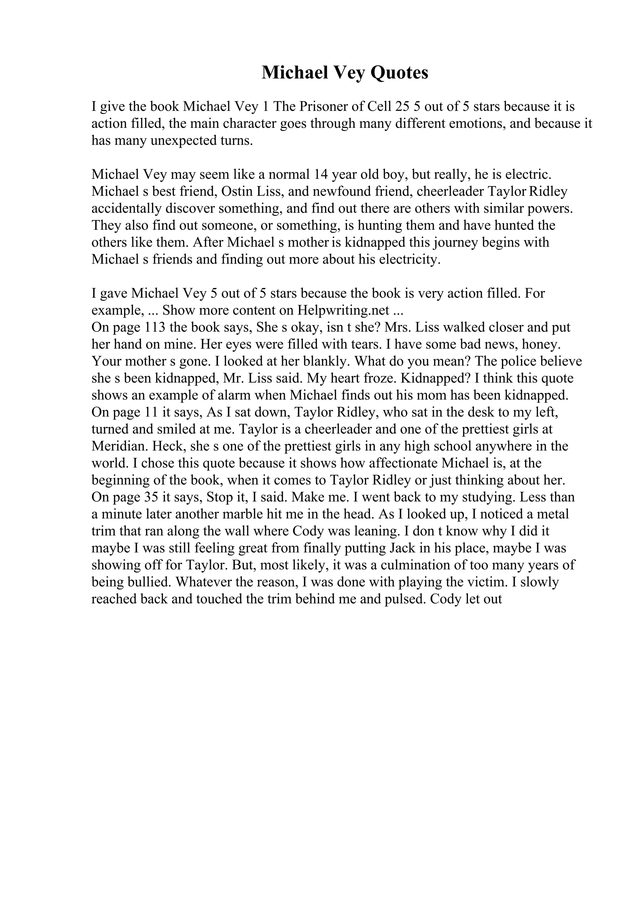 Michael Vey Quotes
I give the book Michael Vey 1 The Prisoner of Cell 25 5 out of 5 stars because it is
action filled, the main character goes through many different emotions, and because it
has many unexpected turns.
Michael Vey may seem like a normal 14 year old boy, but really, he is electric.
Michael s best friend, Ostin Liss, and newfound friend, cheerleader Taylor Ridley
accidentally discover something, and find out there are others with similar powers.
They also find out someone, or something, is hunting them and have hunted the
others like them. After Michael s mother is kidnapped this journey begins with
Michael s friends and finding out more about his electricity.
I gave Michael Vey 5 out of 5 stars because the book is very action filled. For
example, ... Show more content on Helpwriting.net ...
On page 113 the book says, She s okay, isn t she? Mrs. Liss walked closer and put
her hand on mine. Her eyes were filled with tears. I have some bad news, honey.
Your mother s gone. I looked at her blankly. What do you mean? The police believe
she s been kidnapped, Mr. Liss said. My heart froze. Kidnapped? I think this quote
shows an example of alarm when Michael finds out his mom has been kidnapped.
On page 11 it says, As I sat down, Taylor Ridley, who sat in the desk to my left,
turned and smiled at me. Taylor is a cheerleader and one of the prettiest girls at
Meridian. Heck, she s one of the prettiest girls in any high school anywhere in the
world. I chose this quote because it shows how affectionate Michael is, at the
beginning of the book, when it comes to Taylor Ridley or just thinking about her.
On page 35 it says, Stop it, I said. Make me. I went back to my studying. Less than
a minute later another marble hit me in the head. As I looked up, I noticed a metal
trim that ran along the wall where Cody was leaning. I don t know why I did it
maybe I was still feeling great from finally putting Jack in his place, maybe I was
showing off for Taylor. But, most likely, it was a culmination of too many years of
being bullied. Whatever the reason, I was done with playing the victim. I slowly
reached back and touched the trim behind me and pulsed. Cody let out
 