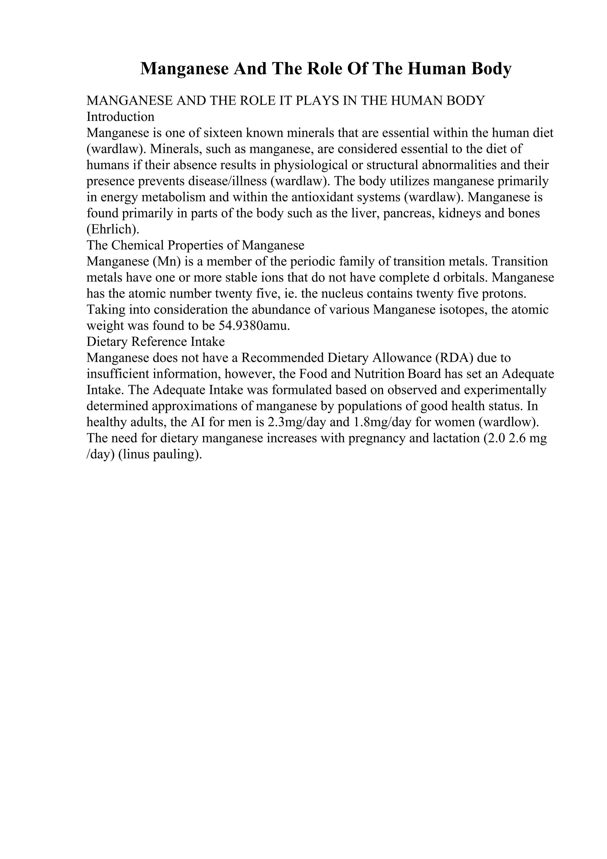 Manganese And The Role Of The Human Body
MANGANESE AND THE ROLE IT PLAYS IN THE HUMAN BODY
Introduction
Manganese is one of sixteen known minerals that are essential within the human diet
(wardlaw). Minerals, such as manganese, are considered essential to the diet of
humans if their absence results in physiological or structural abnormalities and their
presence prevents disease/illness (wardlaw). The body utilizes manganese primarily
in energy metabolism and within the antioxidant systems (wardlaw). Manganese is
found primarily in parts of the body such as the liver, pancreas, kidneys and bones
(Ehrlich).
The Chemical Properties of Manganese
Manganese (Mn) is a member of the periodic family of transition metals. Transition
metals have one or more stable ions that do not have complete d orbitals. Manganese
has the atomic number twenty five, ie. the nucleus contains twenty five protons.
Taking into consideration the abundance of various Manganese isotopes, the atomic
weight was found to be 54.9380amu.
Dietary Reference Intake
Manganese does not have a Recommended Dietary Allowance (RDA) due to
insufficient information, however, the Food and Nutrition Board has set an Adequate
Intake. The Adequate Intake was formulated based on observed and experimentally
determined approximations of manganese by populations of good health status. In
healthy adults, the AI for men is 2.3mg/day and 1.8mg/day for women (wardlow).
The need for dietary manganese increases with pregnancy and lactation (2.0 2.6 mg
/day) (linus pauling).
 