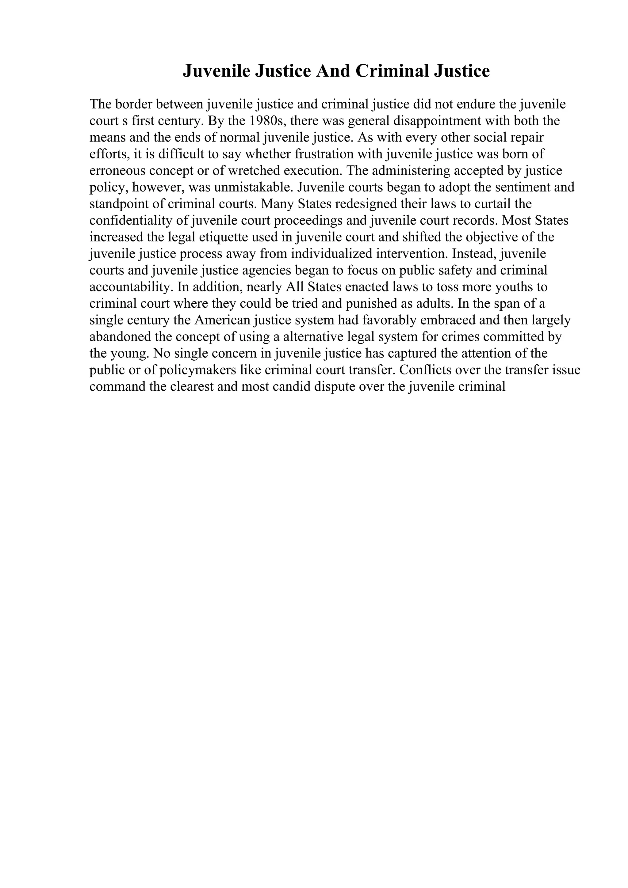Juvenile Justice And Criminal Justice
The border between juvenile justice and criminal justice did not endure the juvenile
court s first century. By the 1980s, there was general disappointment with both the
means and the ends of normal juvenile justice. As with every other social repair
efforts, it is difficult to say whether frustration with juvenile justice was born of
erroneous concept or of wretched execution. The administering accepted by justice
policy, however, was unmistakable. Juvenile courts began to adopt the sentiment and
standpoint of criminal courts. Many States redesigned their laws to curtail the
confidentiality of juvenile court proceedings and juvenile court records. Most States
increased the legal etiquette used in juvenile court and shifted the objective of the
juvenile justice process away from individualized intervention. Instead, juvenile
courts and juvenile justice agencies began to focus on public safety and criminal
accountability. In addition, nearly All States enacted laws to toss more youths to
criminal court where they could be tried and punished as adults. In the span of a
single century the American justice system had favorably embraced and then largely
abandoned the concept of using a alternative legal system for crimes committed by
the young. No single concern in juvenile justice has captured the attention of the
public or of policymakers like criminal court transfer. Conflicts over the transfer issue
command the clearest and most candid dispute over the juvenile criminal
 