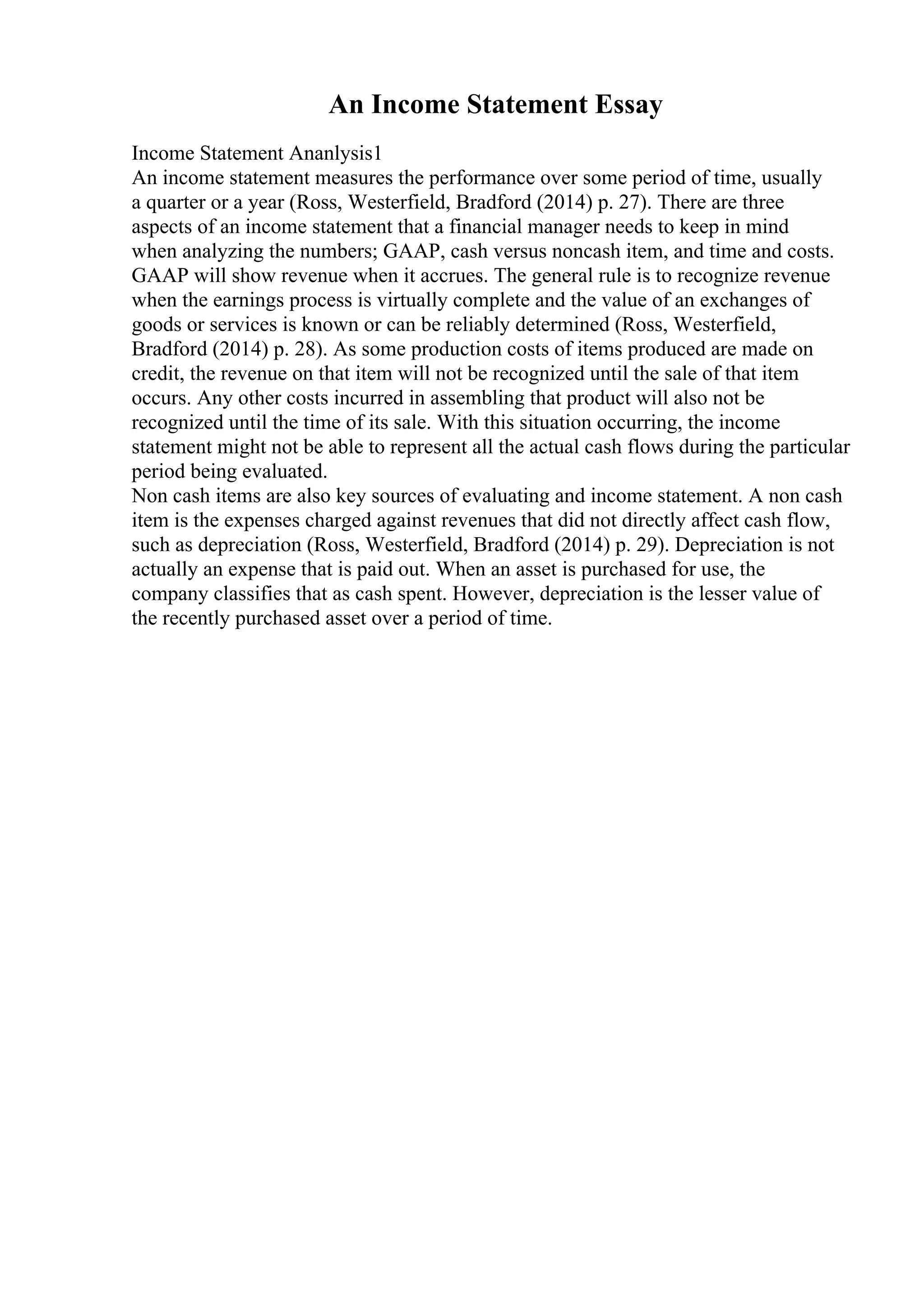 An Income Statement Essay
Income Statement Ananlysis1
An income statement measures the performance over some period of time, usually
a quarter or a year (Ross, Westerfield, Bradford (2014) p. 27). There are three
aspects of an income statement that a financial manager needs to keep in mind
when analyzing the numbers; GAAP, cash versus noncash item, and time and costs.
GAAP will show revenue when it accrues. The general rule is to recognize revenue
when the earnings process is virtually complete and the value of an exchanges of
goods or services is known or can be reliably determined (Ross, Westerfield,
Bradford (2014) p. 28). As some production costs of items produced are made on
credit, the revenue on that item will not be recognized until the sale of that item
occurs. Any other costs incurred in assembling that product will also not be
recognized until the time of its sale. With this situation occurring, the income
statement might not be able to represent all the actual cash flows during the particular
period being evaluated.
Non cash items are also key sources of evaluating and income statement. A non cash
item is the expenses charged against revenues that did not directly affect cash flow,
such as depreciation (Ross, Westerfield, Bradford (2014) p. 29). Depreciation is not
actually an expense that is paid out. When an asset is purchased for use, the
company classifies that as cash spent. However, depreciation is the lesser value of
the recently purchased asset over a period of time.
 
