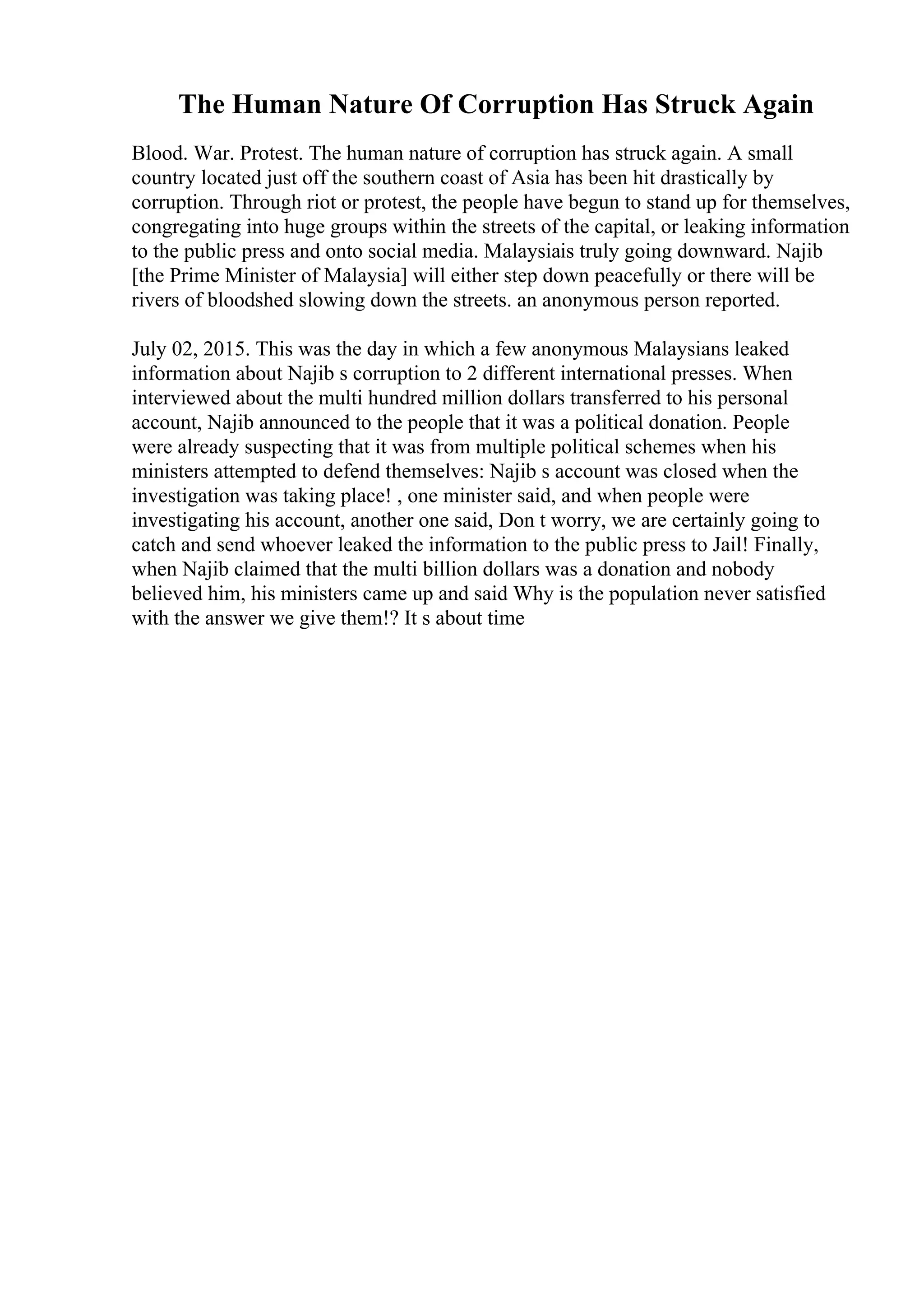 The Human Nature Of Corruption Has Struck Again
Blood. War. Protest. The human nature of corruption has struck again. A small
country located just off the southern coast of Asia has been hit drastically by
corruption. Through riot or protest, the people have begun to stand up for themselves,
congregating into huge groups within the streets of the capital, or leaking information
to the public press and onto social media. Malaysiais truly going downward. Najib
[the Prime Minister of Malaysia] will either step down peacefully or there will be
rivers of bloodshed slowing down the streets. an anonymous person reported.
July 02, 2015. This was the day in which a few anonymous Malaysians leaked
information about Najib s corruption to 2 different international presses. When
interviewed about the multi hundred million dollars transferred to his personal
account, Najib announced to the people that it was a political donation. People
were already suspecting that it was from multiple political schemes when his
ministers attempted to defend themselves: Najib s account was closed when the
investigation was taking place! , one minister said, and when people were
investigating his account, another one said, Don t worry, we are certainly going to
catch and send whoever leaked the information to the public press to Jail! Finally,
when Najib claimed that the multi billion dollars was a donation and nobody
believed him, his ministers came up and said Why is the population never satisfied
with the answer we give them!? It s about time
 