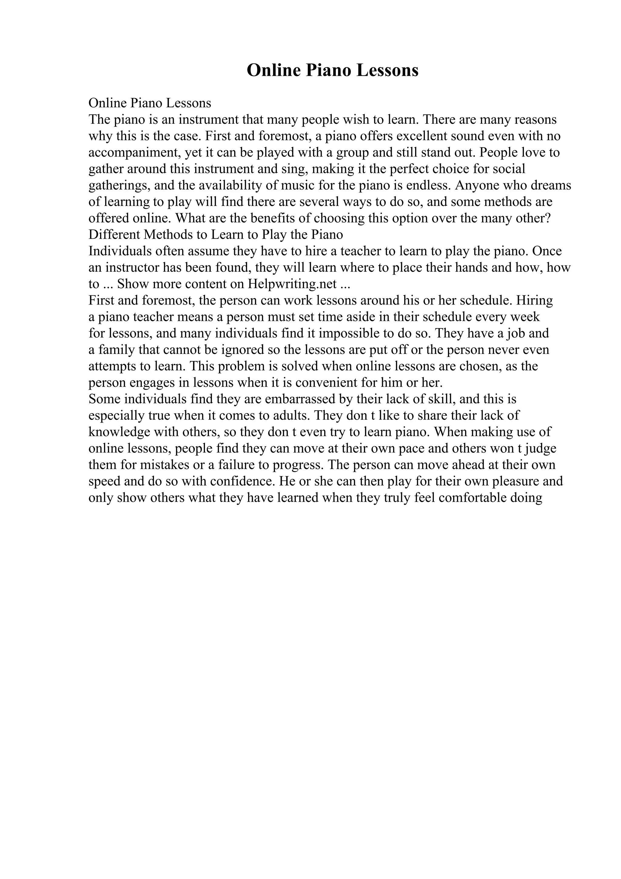 Online Piano Lessons
Online Piano Lessons
The piano is an instrument that many people wish to learn. There are many reasons
why this is the case. First and foremost, a piano offers excellent sound even with no
accompaniment, yet it can be played with a group and still stand out. People love to
gather around this instrument and sing, making it the perfect choice for social
gatherings, and the availability of music for the piano is endless. Anyone who dreams
of learning to play will find there are several ways to do so, and some methods are
offered online. What are the benefits of choosing this option over the many other?
Different Methods to Learn to Play the Piano
Individuals often assume they have to hire a teacher to learn to play the piano. Once
an instructor has been found, they will learn where to place their hands and how, how
to ... Show more content on Helpwriting.net ...
First and foremost, the person can work lessons around his or her schedule. Hiring
a piano teacher means a person must set time aside in their schedule every week
for lessons, and many individuals find it impossible to do so. They have a job and
a family that cannot be ignored so the lessons are put off or the person never even
attempts to learn. This problem is solved when online lessons are chosen, as the
person engages in lessons when it is convenient for him or her.
Some individuals find they are embarrassed by their lack of skill, and this is
especially true when it comes to adults. They don t like to share their lack of
knowledge with others, so they don t even try to learn piano. When making use of
online lessons, people find they can move at their own pace and others won t judge
them for mistakes or a failure to progress. The person can move ahead at their own
speed and do so with confidence. He or she can then play for their own pleasure and
only show others what they have learned when they truly feel comfortable doing
 