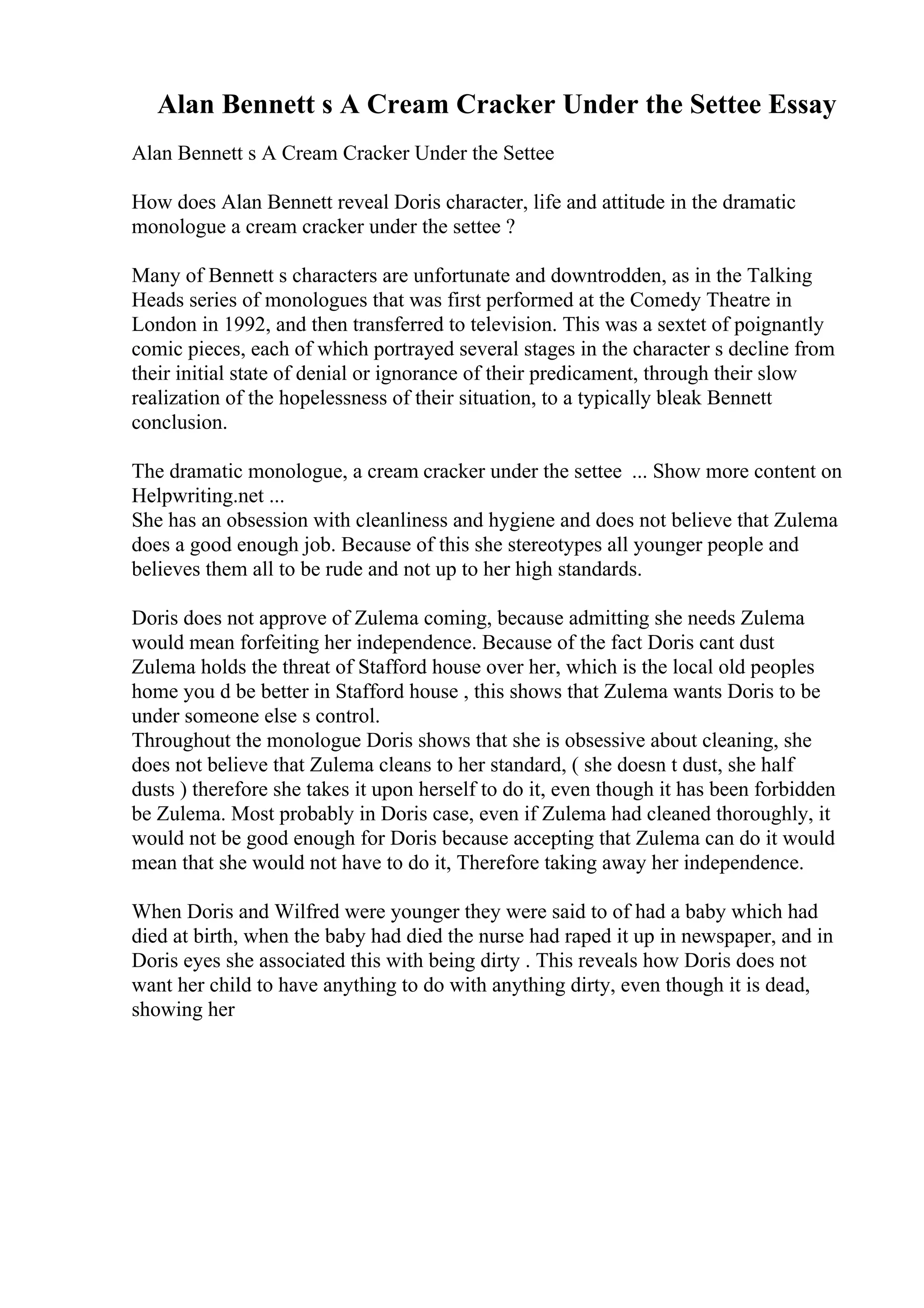 Alan Bennett s A Cream Cracker Under the Settee Essay
Alan Bennett s A Cream Cracker Under the Settee
How does Alan Bennett reveal Doris character, life and attitude in the dramatic
monologue a cream cracker under the settee ?
Many of Bennett s characters are unfortunate and downtrodden, as in the Talking
Heads series of monologues that was first performed at the Comedy Theatre in
London in 1992, and then transferred to television. This was a sextet of poignantly
comic pieces, each of which portrayed several stages in the character s decline from
their initial state of denial or ignorance of their predicament, through their slow
realization of the hopelessness of their situation, to a typically bleak Bennett
conclusion.
The dramatic monologue, a cream cracker under the settee ... Show more content on
Helpwriting.net ...
She has an obsession with cleanliness and hygiene and does not believe that Zulema
does a good enough job. Because of this she stereotypes all younger people and
believes them all to be rude and not up to her high standards.
Doris does not approve of Zulema coming, because admitting she needs Zulema
would mean forfeiting her independence. Because of the fact Doris cant dust
Zulema holds the threat of Stafford house over her, which is the local old peoples
home you d be better in Stafford house , this shows that Zulema wants Doris to be
under someone else s control.
Throughout the monologue Doris shows that she is obsessive about cleaning, she
does not believe that Zulema cleans to her standard, ( she doesn t dust, she half
dusts ) therefore she takes it upon herself to do it, even though it has been forbidden
be Zulema. Most probably in Doris case, even if Zulema had cleaned thoroughly, it
would not be good enough for Doris because accepting that Zulema can do it would
mean that she would not have to do it, Therefore taking away her independence.
When Doris and Wilfred were younger they were said to of had a baby which had
died at birth, when the baby had died the nurse had raped it up in newspaper, and in
Doris eyes she associated this with being dirty . This reveals how Doris does not
want her child to have anything to do with anything dirty, even though it is dead,
showing her
 