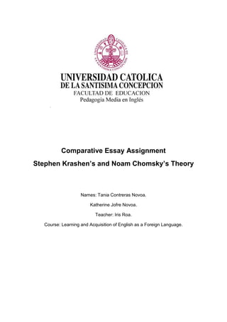 Comparative Essay Assignment
Stephen Krashen’s and Noam Chomsky’s Theory
Names: Tania Contreras Novoa.
Katherine Jofre Novoa.
Teacher: Iris Roa.
Course: Learning and Acquisition of English as a Foreign Language.
 