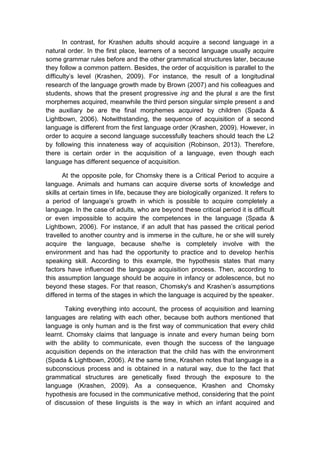 In contrast, for Krashen adults should acquire a second language in a
natural order. In the first place, learners of a second language usually acquire
some grammar rules before and the other grammatical structures later, because
they follow a common pattern. Besides, the order of acquisition is parallel to the
difficulty’s level (Krashen, 2009). For instance, the result of a longitudinal
research of the language growth made by Brown (2007) and his colleagues and
students, shows that the present progressive ing and the plural s are the first
morphemes acquired, meanwhile the third person singular simple present s and
the auxiliary be are the final morphemes acquired by children (Spada &
Lightbown, 2006). Notwithstanding, the sequence of acquisition of a second
language is different from the first language order (Krashen, 2009). However, in
order to acquire a second language successfully teachers should teach the L2
by following this innateness way of acquisition (Robinson, 2013). Therefore,
there is certain order in the acquisition of a language, even though each
language has different sequence of acquisition.
At the opposite pole, for Chomsky there is a Critical Period to acquire a
language. Animals and humans can acquire diverse sorts of knowledge and
skills at certain times in life, because they are biologically organized. It refers to
a period of language’s growth in which is possible to acquire completely a
language. In the case of adults, who are beyond these critical period it is difficult
or even impossible to acquire the competences in the language (Spada &
Lightbown, 2006). For instance, if an adult that has passed the critical period
travelled to another country and is immerse in the culture, he or she will surely
acquire the language, because she/he is completely involve with the
environment and has had the opportunity to practice and to develop her/his
speaking skill. According to this example, the hypothesis states that many
factors have influenced the language acquisition process. Then, according to
this assumption language should be acquire in infancy or adolescence, but no
beyond these stages. For that reason, Chomsky's and Krashen’s assumptions
differed in terms of the stages in which the language is acquired by the speaker.
Taking everything into account, the process of acquisition and learning
languages are relating with each other, because both authors mentioned that
language is only human and is the first way of communication that every child
learnt. Chomsky claims that language is innate and every human being born
with the ability to communicate, even though the success of the language
acquisition depends on the interaction that the child has with the environment
(Spada & Lightbown, 2006). At the same time, Krashen notes that language is a
subconscious process and is obtained in a natural way, due to the fact that
grammatical structures are genetically fixed through the exposure to the
language (Krashen, 2009). As a consequence, Krashen and Chomsky
hypothesis are focused in the communicative method, considering that the point
of discussion of these linguists is the way in which an infant acquired and
 