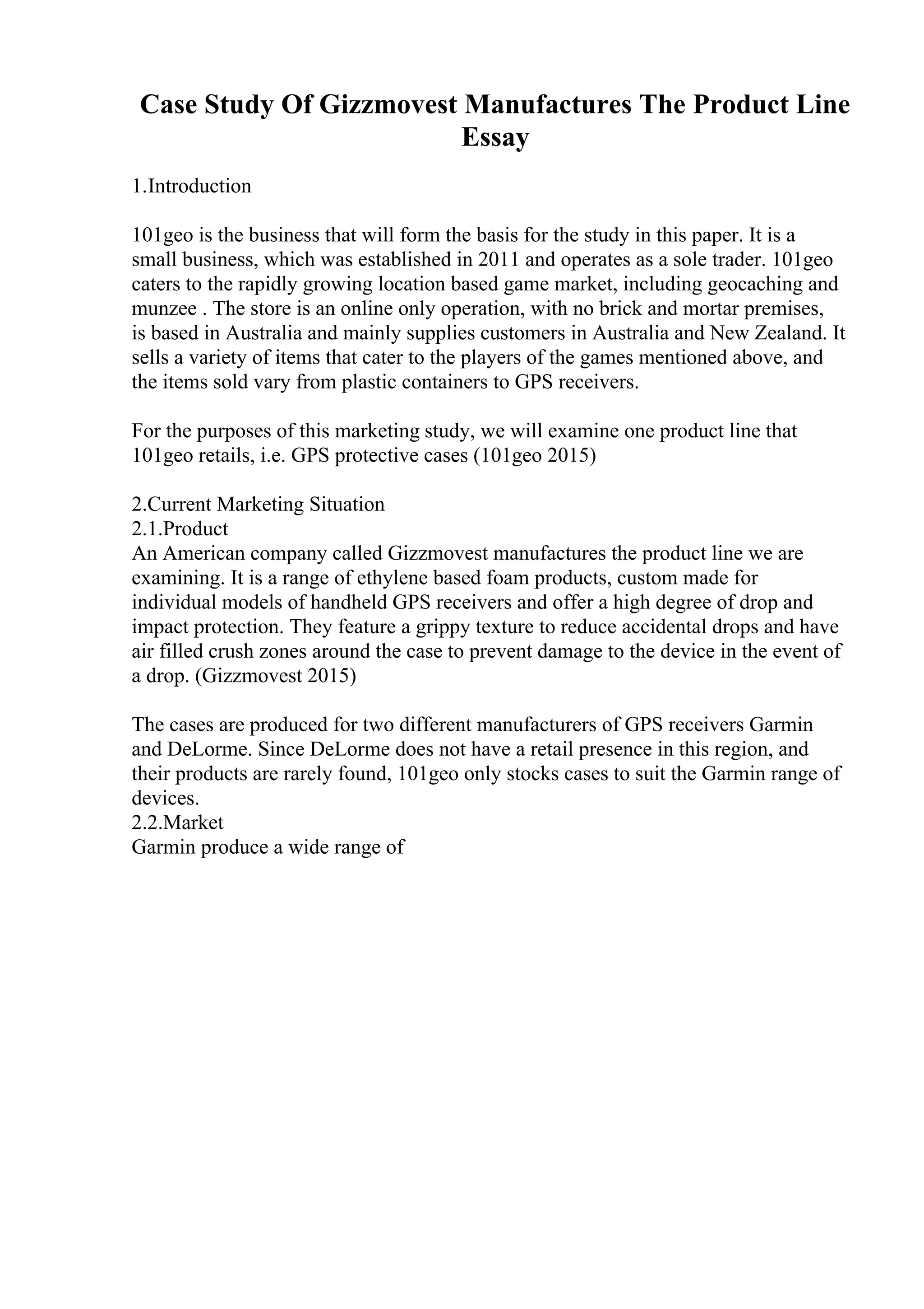 Case Study Of Gizzmovest Manufactures The Product Line
Essay
1.Introduction
101geo is the business that will form the basis for the study in this paper. It is a
small business, which was established in 2011 and operates as a sole trader. 101geo
caters to the rapidly growing location based game market, including geocaching and
munzee . The store is an online only operation, with no brick and mortar premises,
is based in Australia and mainly supplies customers in Australia and New Zealand. It
sells a variety of items that cater to the players of the games mentioned above, and
the items sold vary from plastic containers to GPS receivers.
For the purposes of this marketing study, we will examine one product line that
101geo retails, i.e. GPS protective cases (101geo 2015)
2.Current Marketing Situation
2.1.Product
An American company called Gizzmovest manufactures the product line we are
examining. It is a range of ethylene based foam products, custom made for
individual models of handheld GPS receivers and offer a high degree of drop and
impact protection. They feature a grippy texture to reduce accidental drops and have
air filled crush zones around the case to prevent damage to the device in the event of
a drop. (Gizzmovest 2015)
The cases are produced for two different manufacturers of GPS receivers Garmin
and DeLorme. Since DeLorme does not have a retail presence in this region, and
their products are rarely found, 101geo only stocks cases to suit the Garmin range of
devices.
2.2.Market
Garmin produce a wide range of
 