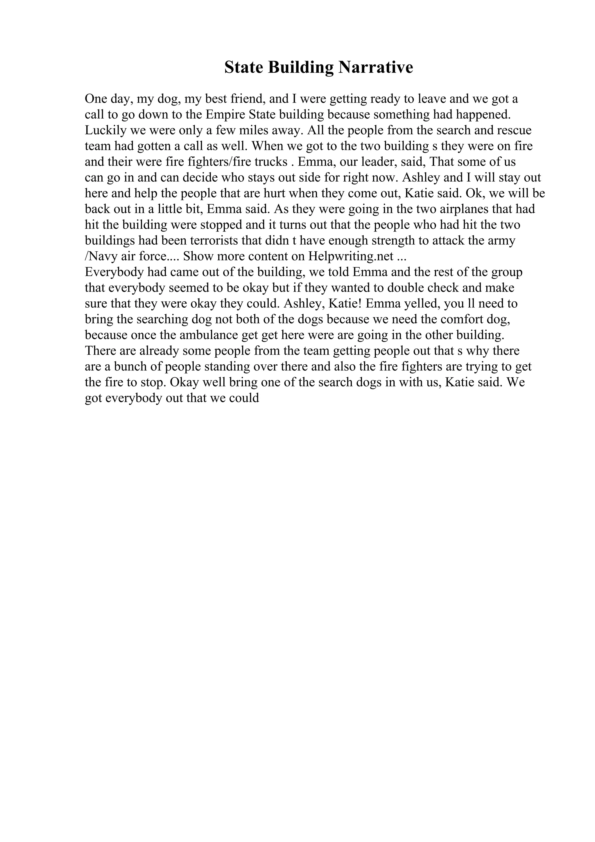 State Building Narrative
One day, my dog, my best friend, and I were getting ready to leave and we got a
call to go down to the Empire State building because something had happened.
Luckily we were only a few miles away. All the people from the search and rescue
team had gotten a call as well. When we got to the two building s they were on fire
and their were fire fighters/fire trucks . Emma, our leader, said, That some of us
can go in and can decide who stays out side for right now. Ashley and I will stay out
here and help the people that are hurt when they come out, Katie said. Ok, we will be
back out in a little bit, Emma said. As they were going in the two airplanes that had
hit the building were stopped and it turns out that the people who had hit the two
buildings had been terrorists that didn t have enough strength to attack the army
/Navy air force.... Show more content on Helpwriting.net ...
Everybody had came out of the building, we told Emma and the rest of the group
that everybody seemed to be okay but if they wanted to double check and make
sure that they were okay they could. Ashley, Katie! Emma yelled, you ll need to
bring the searching dog not both of the dogs because we need the comfort dog,
because once the ambulance get get here were are going in the other building.
There are already some people from the team getting people out that s why there
are a bunch of people standing over there and also the fire fighters are trying to get
the fire to stop. Okay well bring one of the search dogs in with us, Katie said. We
got everybody out that we could
 