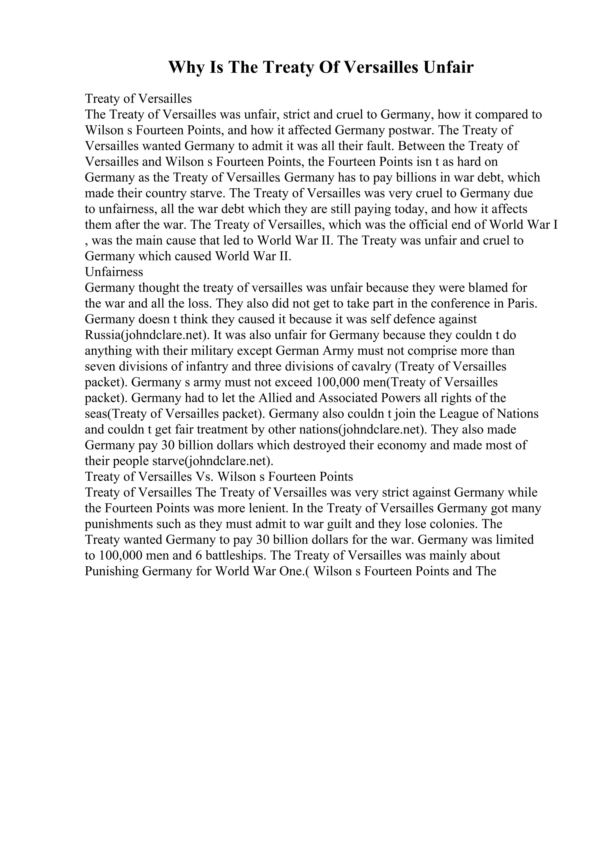 Why Is The Treaty Of Versailles Unfair
Treaty of Versailles
The Treaty of Versailles was unfair, strict and cruel to Germany, how it compared to
Wilson s Fourteen Points, and how it affected Germany postwar. The Treaty of
Versailles wanted Germany to admit it was all their fault. Between the Treaty of
Versailles and Wilson s Fourteen Points, the Fourteen Points isn t as hard on
Germany as the Treaty of Versailles. Germany has to pay billions in war debt, which
made their country starve. The Treaty of Versailles was very cruel to Germany due
to unfairness, all the war debt which they are still paying today, and how it affects
them after the war. The Treaty of Versailles, which was the official end of World War I
, was the main cause that led to World War II. The Treaty was unfair and cruel to
Germany which caused World War II.
Unfairness
Germany thought the treaty of versailles was unfair because they were blamed for
the war and all the loss. They also did not get to take part in the conference in Paris.
Germany doesn t think they caused it because it was self defence against
Russia(johndclare.net). It was also unfair for Germany because they couldn t do
anything with their military except German Army must not comprise more than
seven divisions of infantry and three divisions of cavalry (Treaty of Versailles
packet). Germany s army must not exceed 100,000 men(Treaty of Versailles
packet). Germany had to let the Allied and Associated Powers all rights of the
seas(Treaty of Versailles packet). Germany also couldn t join the League of Nations
and couldn t get fair treatment by other nations(johndclare.net). They also made
Germany pay 30 billion dollars which destroyed their economy and made most of
their people starve(johndclare.net).
Treaty of Versailles Vs. Wilson s Fourteen Points
Treaty of Versailles The Treaty of Versailles was very strict against Germany while
the Fourteen Points was more lenient. In the Treaty of Versailles Germany got many
punishments such as they must admit to war guilt and they lose colonies. The
Treaty wanted Germany to pay 30 billion dollars for the war. Germany was limited
to 100,000 men and 6 battleships. The Treaty of Versailles was mainly about
Punishing Germany for World War One.( Wilson s Fourteen Points and The
 