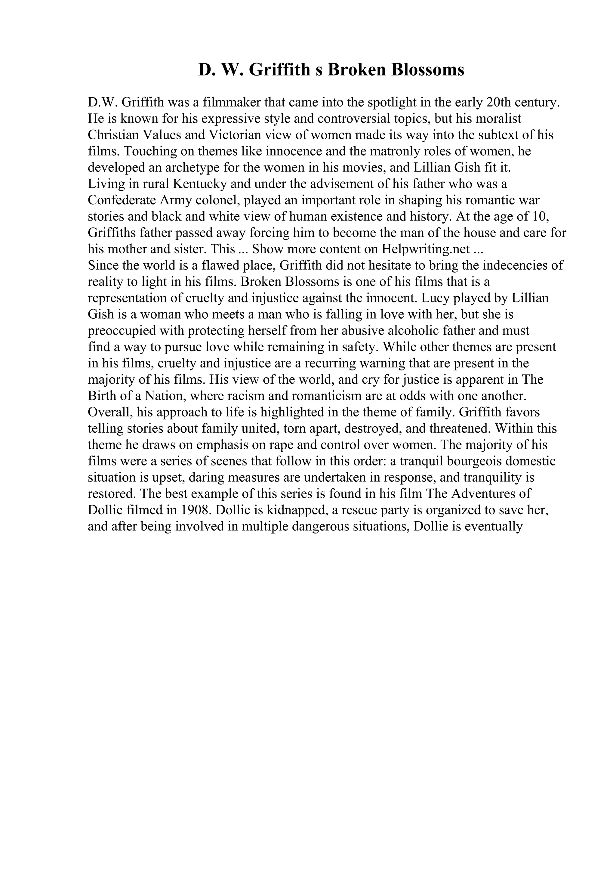 D. W. Griffith s Broken Blossoms
D.W. Griffith was a filmmaker that came into the spotlight in the early 20th century.
He is known for his expressive style and controversial topics, but his moralist
Christian Values and Victorian view of women made its way into the subtext of his
films. Touching on themes like innocence and the matronly roles of women, he
developed an archetype for the women in his movies, and Lillian Gish fit it.
Living in rural Kentucky and under the advisement of his father who was a
Confederate Army colonel, played an important role in shaping his romantic war
stories and black and white view of human existence and history. At the age of 10,
Griffiths father passed away forcing him to become the man of the house and care for
his mother and sister. This ... Show more content on Helpwriting.net ...
Since the world is a flawed place, Griffith did not hesitate to bring the indecencies of
reality to light in his films. Broken Blossoms is one of his films that is a
representation of cruelty and injustice against the innocent. Lucy played by Lillian
Gish is a woman who meets a man who is falling in love with her, but she is
preoccupied with protecting herself from her abusive alcoholic father and must
find a way to pursue love while remaining in safety. While other themes are present
in his films, cruelty and injustice are a recurring warning that are present in the
majority of his films. His view of the world, and cry for justice is apparent in The
Birth of a Nation, where racism and romanticism are at odds with one another.
Overall, his approach to life is highlighted in the theme of family. Griffith favors
telling stories about family united, torn apart, destroyed, and threatened. Within this
theme he draws on emphasis on rape and control over women. The majority of his
films were a series of scenes that follow in this order: a tranquil bourgeois domestic
situation is upset, daring measures are undertaken in response, and tranquility is
restored. The best example of this series is found in his film The Adventures of
Dollie filmed in 1908. Dollie is kidnapped, a rescue party is organized to save her,
and after being involved in multiple dangerous situations, Dollie is eventually
 