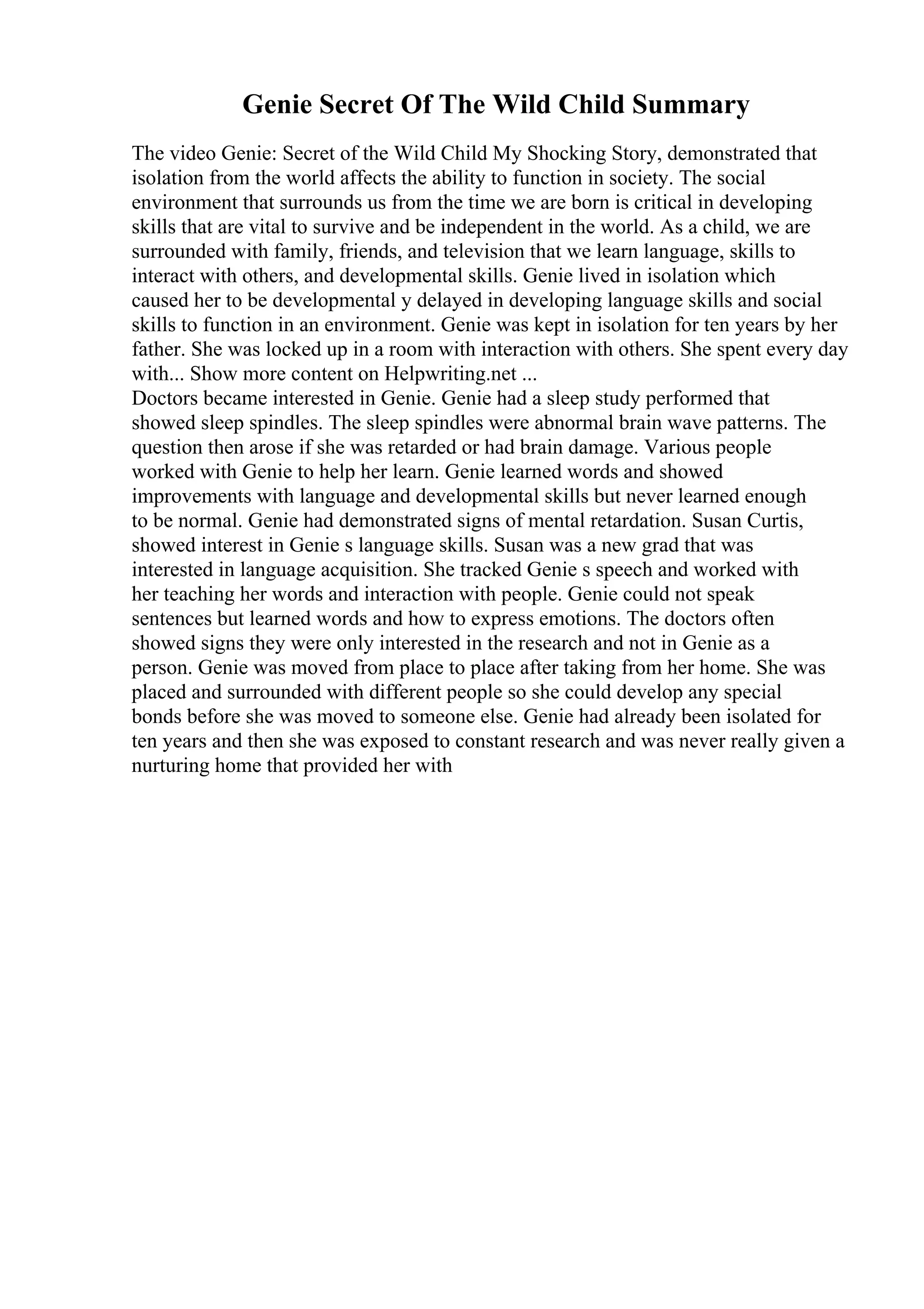 Genie Secret Of The Wild Child Summary
The video Genie: Secret of the Wild Child My Shocking Story, demonstrated that
isolation from the world affects the ability to function in society. The social
environment that surrounds us from the time we are born is critical in developing
skills that are vital to survive and be independent in the world. As a child, we are
surrounded with family, friends, and television that we learn language, skills to
interact with others, and developmental skills. Genie lived in isolation which
caused her to be developmental y delayed in developing language skills and social
skills to function in an environment. Genie was kept in isolation for ten years by her
father. She was locked up in a room with interaction with others. She spent every day
with... Show more content on Helpwriting.net ...
Doctors became interested in Genie. Genie had a sleep study performed that
showed sleep spindles. The sleep spindles were abnormal brain wave patterns. The
question then arose if she was retarded or had brain damage. Various people
worked with Genie to help her learn. Genie learned words and showed
improvements with language and developmental skills but never learned enough
to be normal. Genie had demonstrated signs of mental retardation. Susan Curtis,
showed interest in Genie s language skills. Susan was a new grad that was
interested in language acquisition. She tracked Genie s speech and worked with
her teaching her words and interaction with people. Genie could not speak
sentences but learned words and how to express emotions. The doctors often
showed signs they were only interested in the research and not in Genie as a
person. Genie was moved from place to place after taking from her home. She was
placed and surrounded with different people so she could develop any special
bonds before she was moved to someone else. Genie had already been isolated for
ten years and then she was exposed to constant research and was never really given a
nurturing home that provided her with
 