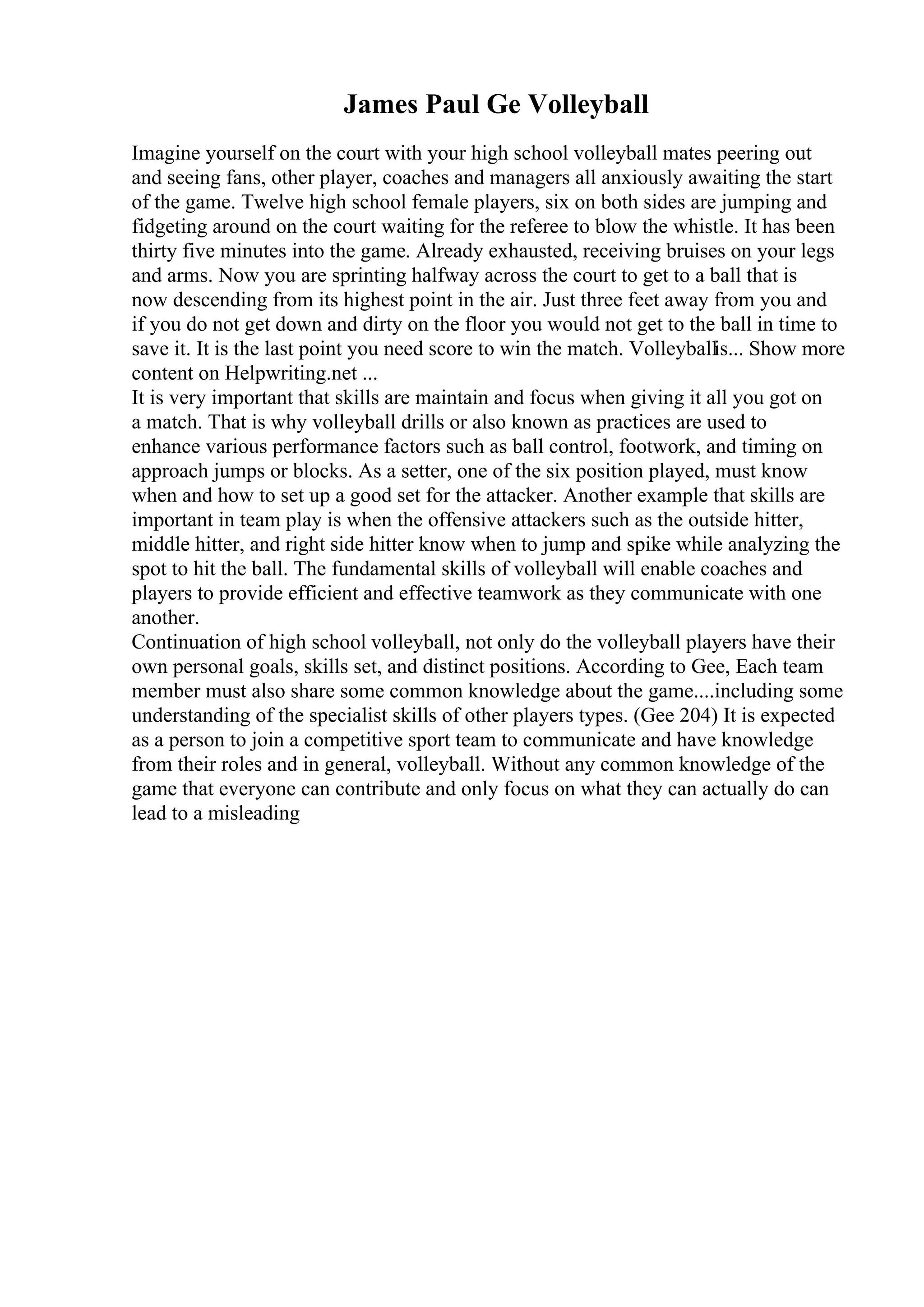 James Paul Ge Volleyball
Imagine yourself on the court with your high school volleyball mates peering out
and seeing fans, other player, coaches and managers all anxiously awaiting the start
of the game. Twelve high school female players, six on both sides are jumping and
fidgeting around on the court waiting for the referee to blow the whistle. It has been
thirty five minutes into the game. Already exhausted, receiving bruises on your legs
and arms. Now you are sprinting halfway across the court to get to a ball that is
now descending from its highest point in the air. Just three feet away from you and
if you do not get down and dirty on the floor you would not get to the ball in time to
save it. It is the last point you need score to win the match. Volleyballis... Show more
content on Helpwriting.net ...
It is very important that skills are maintain and focus when giving it all you got on
a match. That is why volleyball drills or also known as practices are used to
enhance various performance factors such as ball control, footwork, and timing on
approach jumps or blocks. As a setter, one of the six position played, must know
when and how to set up a good set for the attacker. Another example that skills are
important in team play is when the offensive attackers such as the outside hitter,
middle hitter, and right side hitter know when to jump and spike while analyzing the
spot to hit the ball. The fundamental skills of volleyball will enable coaches and
players to provide efficient and effective teamwork as they communicate with one
another.
Continuation of high school volleyball, not only do the volleyball players have their
own personal goals, skills set, and distinct positions. According to Gee, Each team
member must also share some common knowledge about the game....including some
understanding of the specialist skills of other players types. (Gee 204) It is expected
as a person to join a competitive sport team to communicate and have knowledge
from their roles and in general, volleyball. Without any common knowledge of the
game that everyone can contribute and only focus on what they can actually do can
lead to a misleading
 