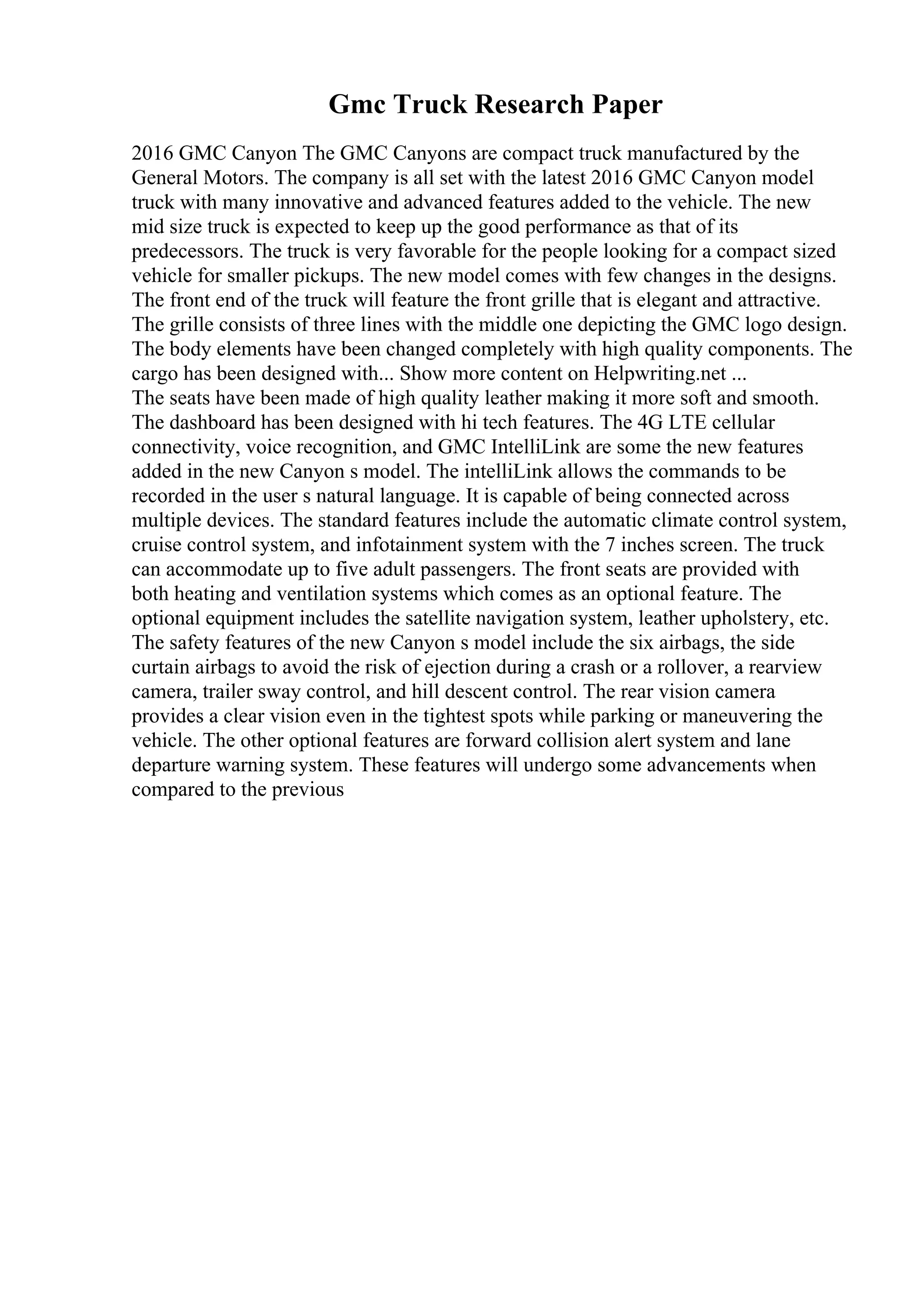 Gmc Truck Research Paper
2016 GMC Canyon The GMC Canyons are compact truck manufactured by the
General Motors. The company is all set with the latest 2016 GMC Canyon model
truck with many innovative and advanced features added to the vehicle. The new
mid size truck is expected to keep up the good performance as that of its
predecessors. The truck is very favorable for the people looking for a compact sized
vehicle for smaller pickups. The new model comes with few changes in the designs.
The front end of the truck will feature the front grille that is elegant and attractive.
The grille consists of three lines with the middle one depicting the GMC logo design.
The body elements have been changed completely with high quality components. The
cargo has been designed with... Show more content on Helpwriting.net ...
The seats have been made of high quality leather making it more soft and smooth.
The dashboard has been designed with hi tech features. The 4G LTE cellular
connectivity, voice recognition, and GMC IntelliLink are some the new features
added in the new Canyon s model. The intelliLink allows the commands to be
recorded in the user s natural language. It is capable of being connected across
multiple devices. The standard features include the automatic climate control system,
cruise control system, and infotainment system with the 7 inches screen. The truck
can accommodate up to five adult passengers. The front seats are provided with
both heating and ventilation systems which comes as an optional feature. The
optional equipment includes the satellite navigation system, leather upholstery, etc.
The safety features of the new Canyon s model include the six airbags, the side
curtain airbags to avoid the risk of ejection during a crash or a rollover, a rearview
camera, trailer sway control, and hill descent control. The rear vision camera
provides a clear vision even in the tightest spots while parking or maneuvering the
vehicle. The other optional features are forward collision alert system and lane
departure warning system. These features will undergo some advancements when
compared to the previous
 