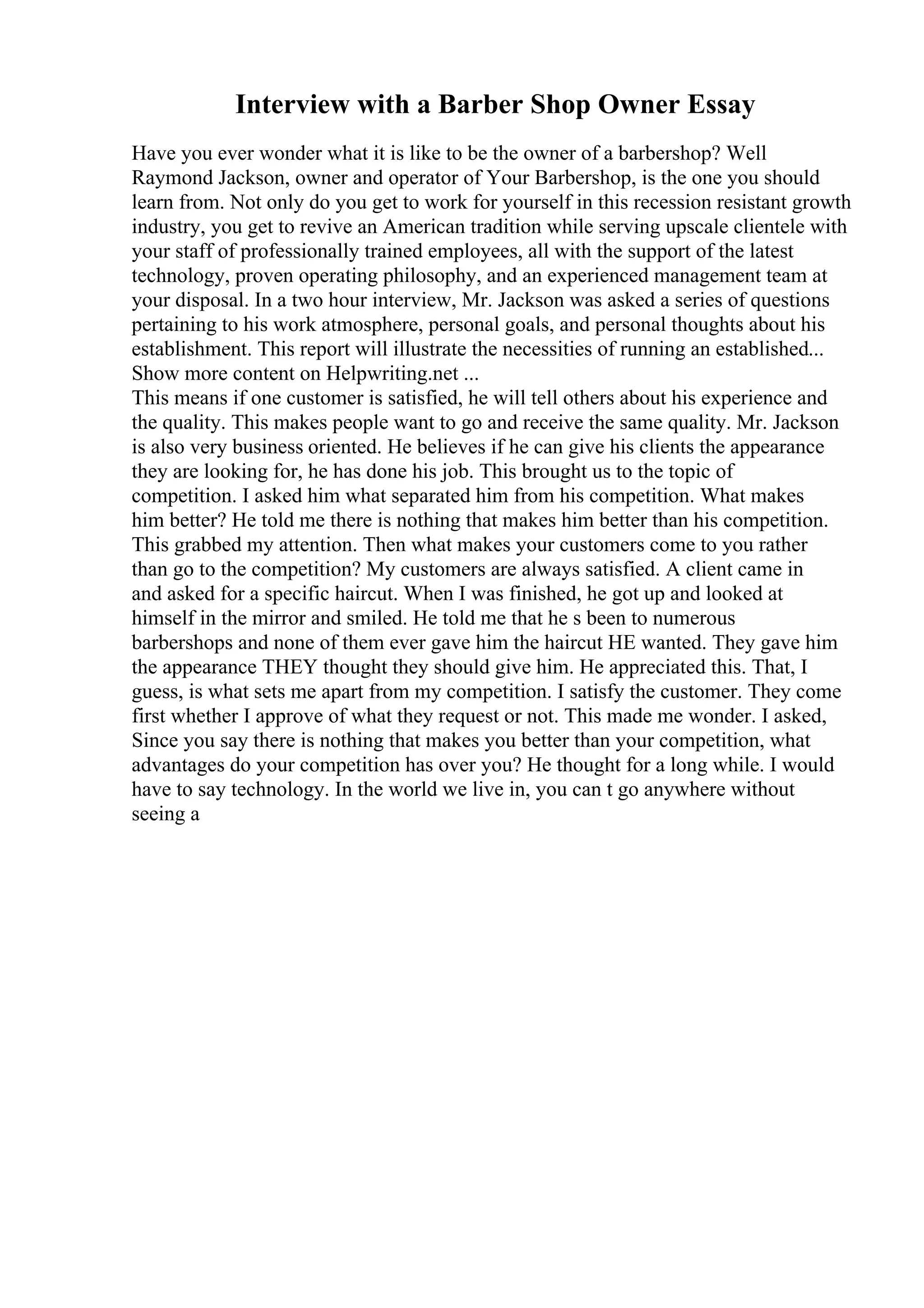 Interview with a Barber Shop Owner Essay
Have you ever wonder what it is like to be the owner of a barbershop? Well
Raymond Jackson, owner and operator of Your Barbershop, is the one you should
learn from. Not only do you get to work for yourself in this recession resistant growth
industry, you get to revive an American tradition while serving upscale clientele with
your staff of professionally trained employees, all with the support of the latest
technology, proven operating philosophy, and an experienced management team at
your disposal. In a two hour interview, Mr. Jackson was asked a series of questions
pertaining to his work atmosphere, personal goals, and personal thoughts about his
establishment. This report will illustrate the necessities of running an established...
Show more content on Helpwriting.net ...
This means if one customer is satisfied, he will tell others about his experience and
the quality. This makes people want to go and receive the same quality. Mr. Jackson
is also very business oriented. He believes if he can give his clients the appearance
they are looking for, he has done his job. This brought us to the topic of
competition. I asked him what separated him from his competition. What makes
him better? He told me there is nothing that makes him better than his competition.
This grabbed my attention. Then what makes your customers come to you rather
than go to the competition? My customers are always satisfied. A client came in
and asked for a specific haircut. When I was finished, he got up and looked at
himself in the mirror and smiled. He told me that he s been to numerous
barbershops and none of them ever gave him the haircut HE wanted. They gave him
the appearance THEY thought they should give him. He appreciated this. That, I
guess, is what sets me apart from my competition. I satisfy the customer. They come
first whether I approve of what they request or not. This made me wonder. I asked,
Since you say there is nothing that makes you better than your competition, what
advantages do your competition has over you? He thought for a long while. I would
have to say technology. In the world we live in, you can t go anywhere without
seeing a
 