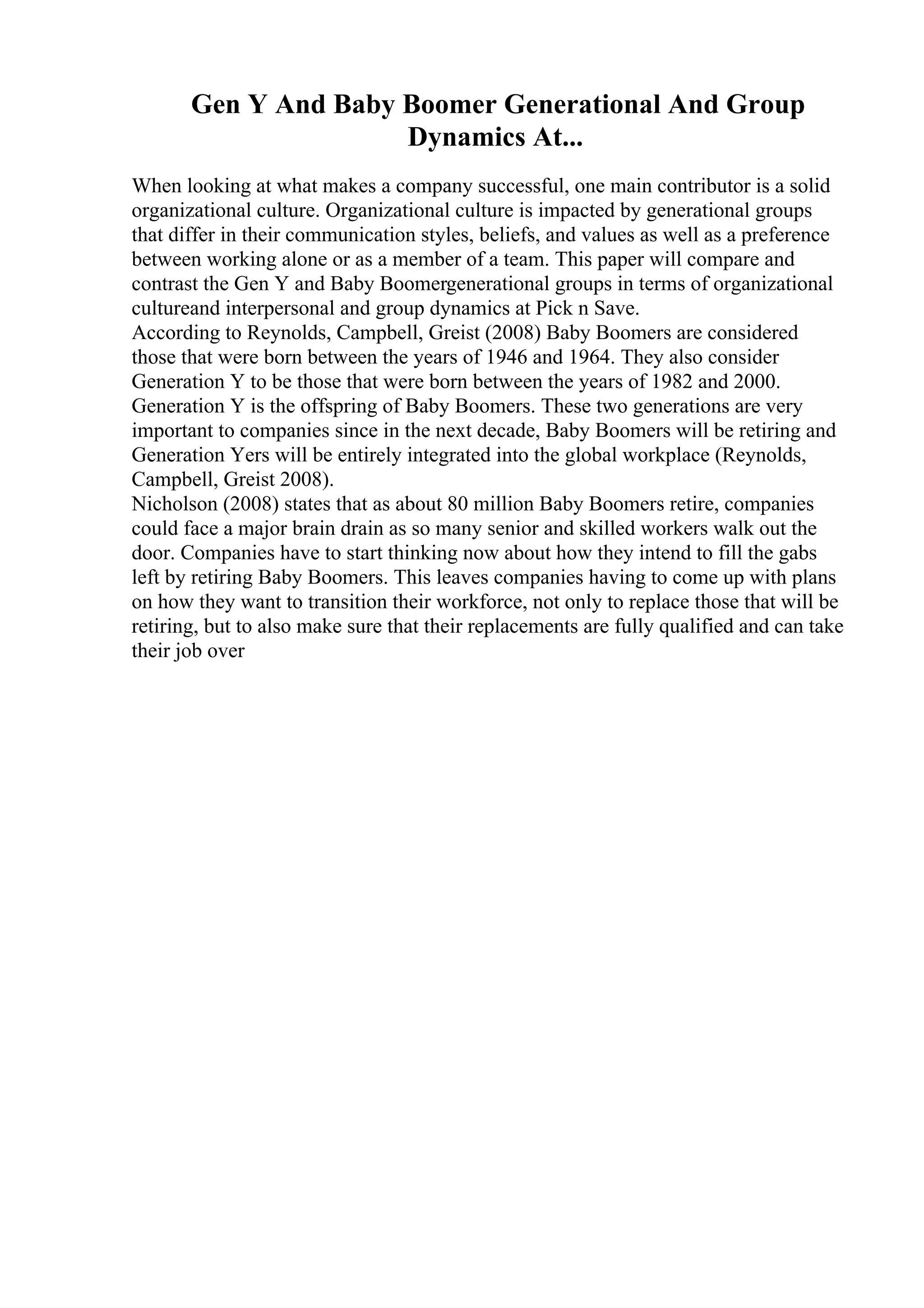 Gen Y And Baby Boomer Generational And Group
Dynamics At...
When looking at what makes a company successful, one main contributor is a solid
organizational culture. Organizational culture is impacted by generational groups
that differ in their communication styles, beliefs, and values as well as a preference
between working alone or as a member of a team. This paper will compare and
contrast the Gen Y and Baby Boomergenerational groups in terms of organizational
cultureand interpersonal and group dynamics at Pick n Save.
According to Reynolds, Campbell, Greist (2008) Baby Boomers are considered
those that were born between the years of 1946 and 1964. They also consider
Generation Y to be those that were born between the years of 1982 and 2000.
Generation Y is the offspring of Baby Boomers. These two generations are very
important to companies since in the next decade, Baby Boomers will be retiring and
Generation Yers will be entirely integrated into the global workplace (Reynolds,
Campbell, Greist 2008).
Nicholson (2008) states that as about 80 million Baby Boomers retire, companies
could face a major brain drain as so many senior and skilled workers walk out the
door. Companies have to start thinking now about how they intend to fill the gabs
left by retiring Baby Boomers. This leaves companies having to come up with plans
on how they want to transition their workforce, not only to replace those that will be
retiring, but to also make sure that their replacements are fully qualified and can take
their job over
 