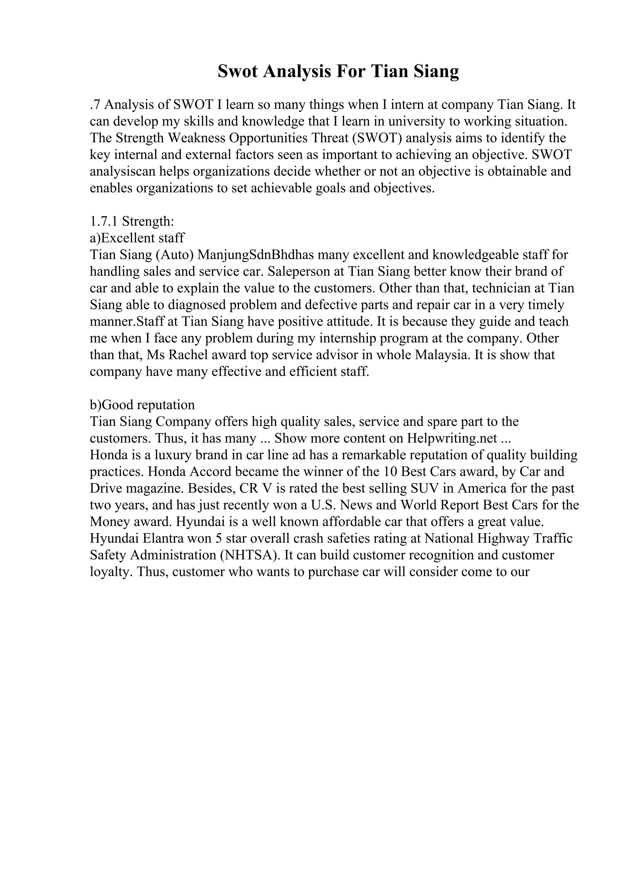 Swot Analysis For Tian Siang
.7 Analysis of SWOT I learn so many things when I intern at company Tian Siang. It
can develop my skills and knowledge that I learn in university to working situation.
The Strength Weakness Opportunities Threat (SWOT) analysis aims to identify the
key internal and external factors seen as important to achieving an objective. SWOT
analysiscan helps organizations decide whether or not an objective is obtainable and
enables organizations to set achievable goals and objectives.
1.7.1 Strength:
a)Excellent staff
Tian Siang (Auto) ManjungSdnBhdhas many excellent and knowledgeable staff for
handling sales and service car. Saleperson at Tian Siang better know their brand of
car and able to explain the value to the customers. Other than that, technician at Tian
Siang able to diagnosed problem and defective parts and repair car in a very timely
manner.Staff at Tian Siang have positive attitude. It is because they guide and teach
me when I face any problem during my internship program at the company. Other
than that, Ms Rachel award top service advisor in whole Malaysia. It is show that
company have many effective and efficient staff.
b)Good reputation
Tian Siang Company offers high quality sales, service and spare part to the
customers. Thus, it has many ... Show more content on Helpwriting.net ...
Honda is a luxury brand in car line ad has a remarkable reputation of quality building
practices. Honda Accord became the winner of the 10 Best Cars award, by Car and
Drive magazine. Besides, CR V is rated the best selling SUV in America for the past
two years, and has just recently won a U.S. News and World Report Best Cars for the
Money award. Hyundai is a well known affordable car that offers a great value.
Hyundai Elantra won 5 star overall crash safeties rating at National Highway Traffic
Safety Administration (NHTSA). It can build customer recognition and customer
loyalty. Thus, customer who wants to purchase car will consider come to our
 