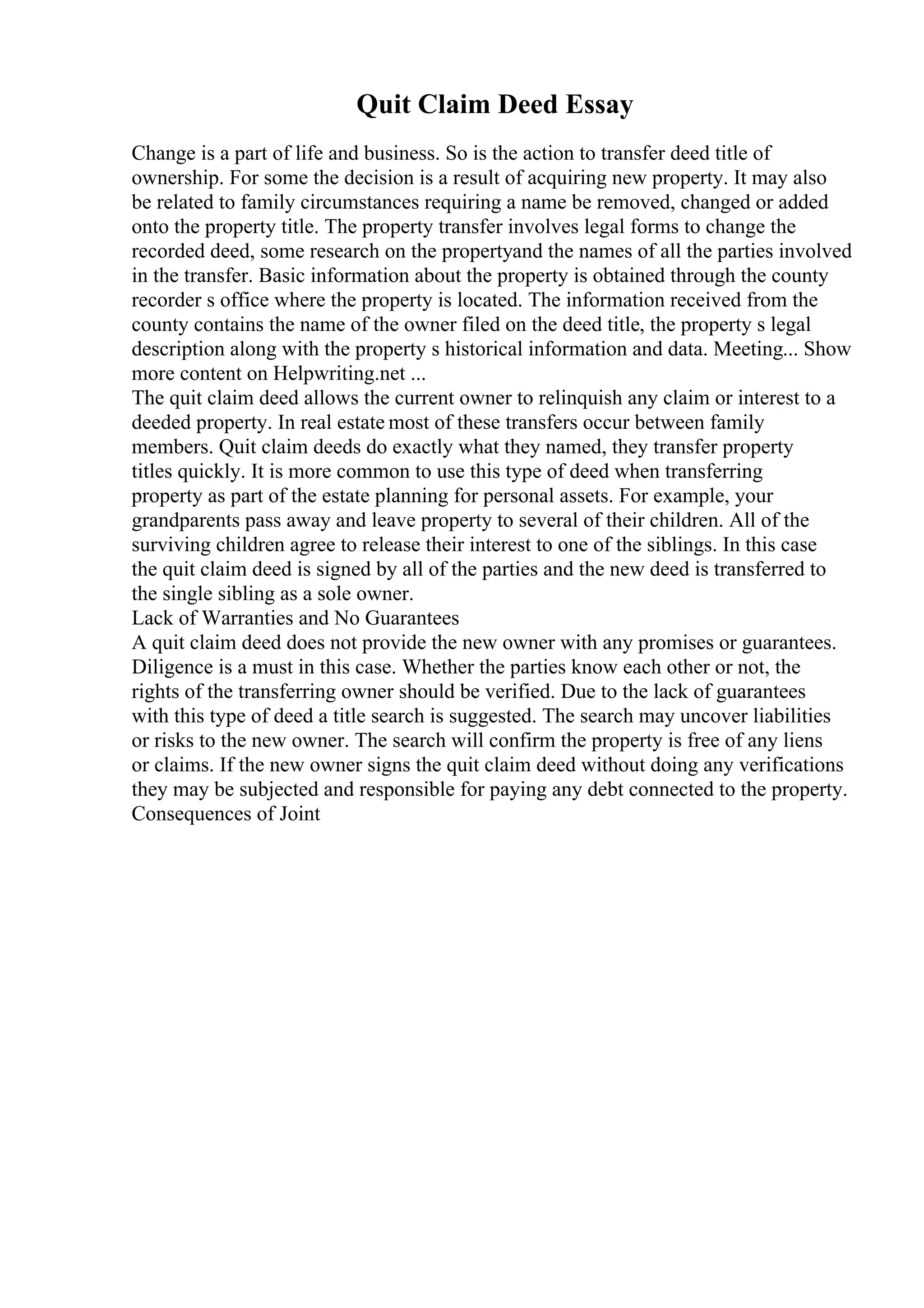 Quit Claim Deed Essay
Change is a part of life and business. So is the action to transfer deed title of
ownership. For some the decision is a result of acquiring new property. It may also
be related to family circumstances requiring a name be removed, changed or added
onto the property title. The property transfer involves legal forms to change the
recorded deed, some research on the propertyand the names of all the parties involved
in the transfer. Basic information about the property is obtained through the county
recorder s office where the property is located. The information received from the
county contains the name of the owner filed on the deed title, the property s legal
description along with the property s historical information and data. Meeting... Show
more content on Helpwriting.net ...
The quit claim deed allows the current owner to relinquish any claim or interest to a
deeded property. In real estate most of these transfers occur between family
members. Quit claim deeds do exactly what they named, they transfer property
titles quickly. It is more common to use this type of deed when transferring
property as part of the estate planning for personal assets. For example, your
grandparents pass away and leave property to several of their children. All of the
surviving children agree to release their interest to one of the siblings. In this case
the quit claim deed is signed by all of the parties and the new deed is transferred to
the single sibling as a sole owner.
Lack of Warranties and No Guarantees
A quit claim deed does not provide the new owner with any promises or guarantees.
Diligence is a must in this case. Whether the parties know each other or not, the
rights of the transferring owner should be verified. Due to the lack of guarantees
with this type of deed a title search is suggested. The search may uncover liabilities
or risks to the new owner. The search will confirm the property is free of any liens
or claims. If the new owner signs the quit claim deed without doing any verifications
they may be subjected and responsible for paying any debt connected to the property.
Consequences of Joint
 