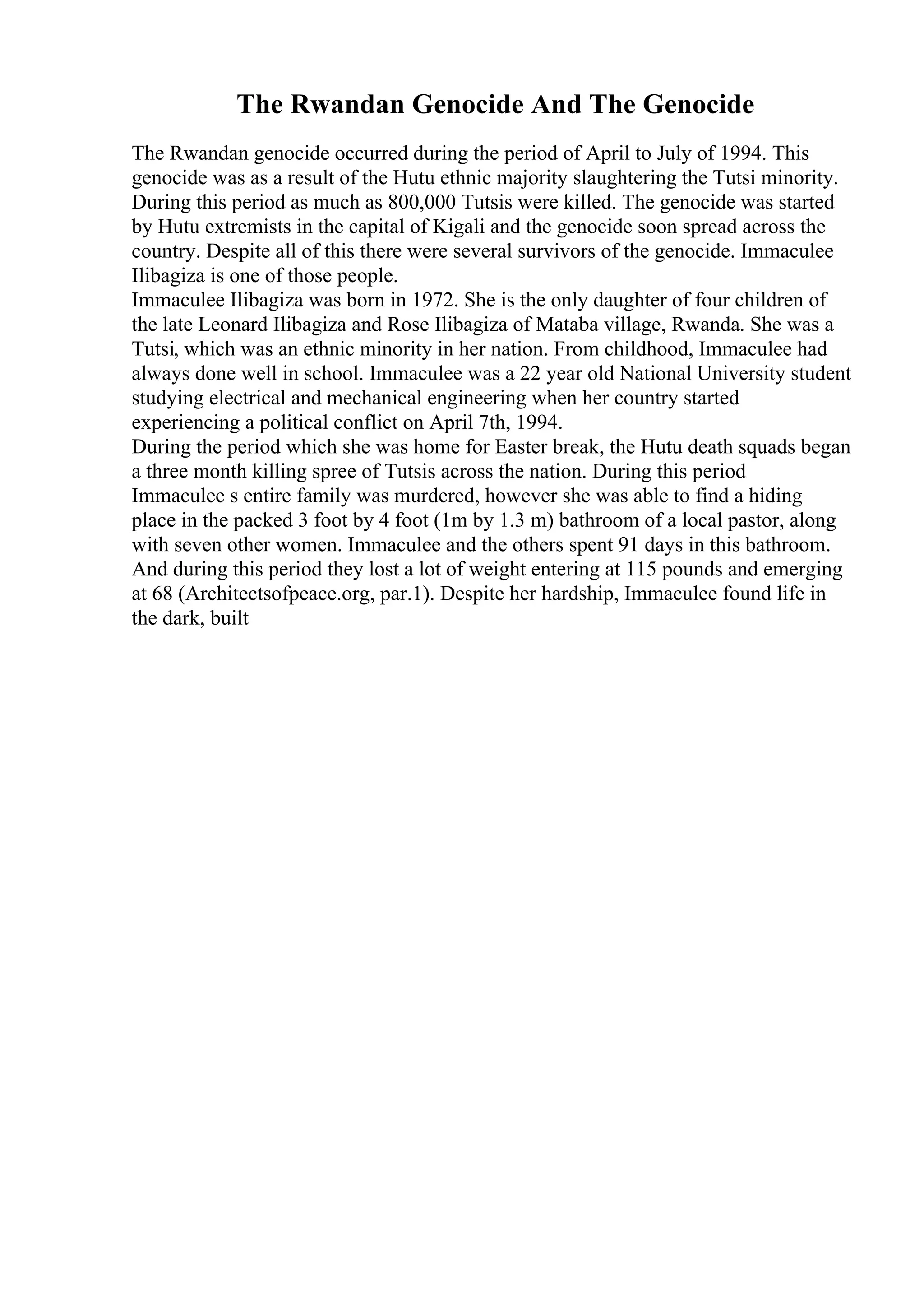 The Rwandan Genocide And The Genocide
The Rwandan genocide occurred during the period of April to July of 1994. This
genocide was as a result of the Hutu ethnic majority slaughtering the Tutsi minority.
During this period as much as 800,000 Tutsis were killed. The genocide was started
by Hutu extremists in the capital of Kigali and the genocide soon spread across the
country. Despite all of this there were several survivors of the genocide. Immaculee
Ilibagiza is one of those people.
Immaculee Ilibagiza was born in 1972. She is the only daughter of four children of
the late Leonard Ilibagiza and Rose Ilibagiza of Mataba village, Rwanda. She was a
Tutsi, which was an ethnic minority in her nation. From childhood, Immaculee had
always done well in school. Immaculee was a 22 year old National University student
studying electrical and mechanical engineering when her country started
experiencing a political conflict on April 7th, 1994.
During the period which she was home for Easter break, the Hutu death squads began
a three month killing spree of Tutsis across the nation. During this period
Immaculee s entire family was murdered, however she was able to find a hiding
place in the packed 3 foot by 4 foot (1m by 1.3 m) bathroom of a local pastor, along
with seven other women. Immaculee and the others spent 91 days in this bathroom.
And during this period they lost a lot of weight entering at 115 pounds and emerging
at 68 (Architectsofpeace.org, par.1). Despite her hardship, Immaculee found life in
the dark, built
 