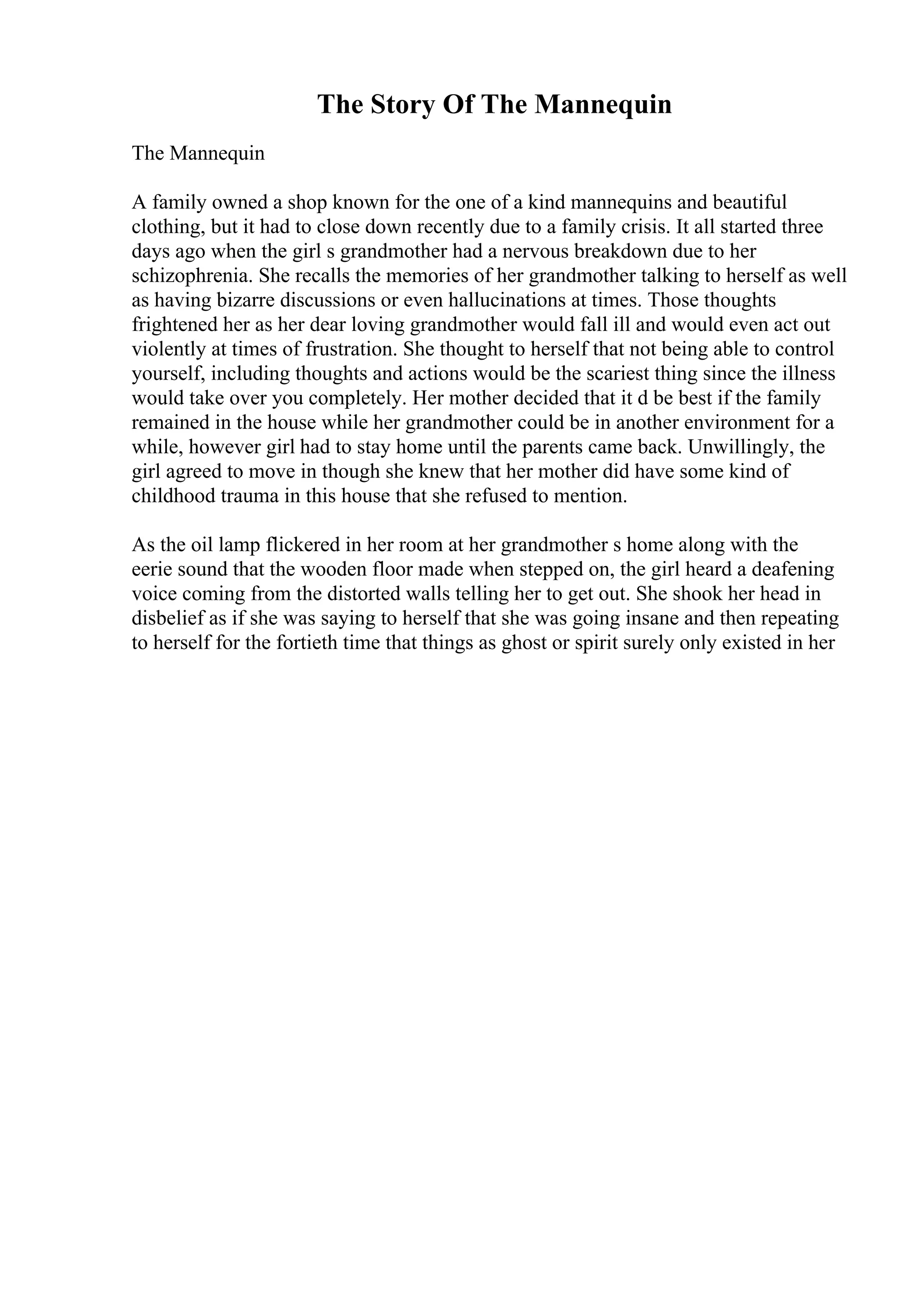 The Story Of The Mannequin
The Mannequin
A family owned a shop known for the one of a kind mannequins and beautiful
clothing, but it had to close down recently due to a family crisis. It all started three
days ago when the girl s grandmother had a nervous breakdown due to her
schizophrenia. She recalls the memories of her grandmother talking to herself as well
as having bizarre discussions or even hallucinations at times. Those thoughts
frightened her as her dear loving grandmother would fall ill and would even act out
violently at times of frustration. She thought to herself that not being able to control
yourself, including thoughts and actions would be the scariest thing since the illness
would take over you completely. Her mother decided that it d be best if the family
remained in the house while her grandmother could be in another environment for a
while, however girl had to stay home until the parents came back. Unwillingly, the
girl agreed to move in though she knew that her mother did have some kind of
childhood trauma in this house that she refused to mention.
As the oil lamp flickered in her room at her grandmother s home along with the
eerie sound that the wooden floor made when stepped on, the girl heard a deafening
voice coming from the distorted walls telling her to get out. She shook her head in
disbelief as if she was saying to herself that she was going insane and then repeating
to herself for the fortieth time that things as ghost or spirit surely only existed in her
 