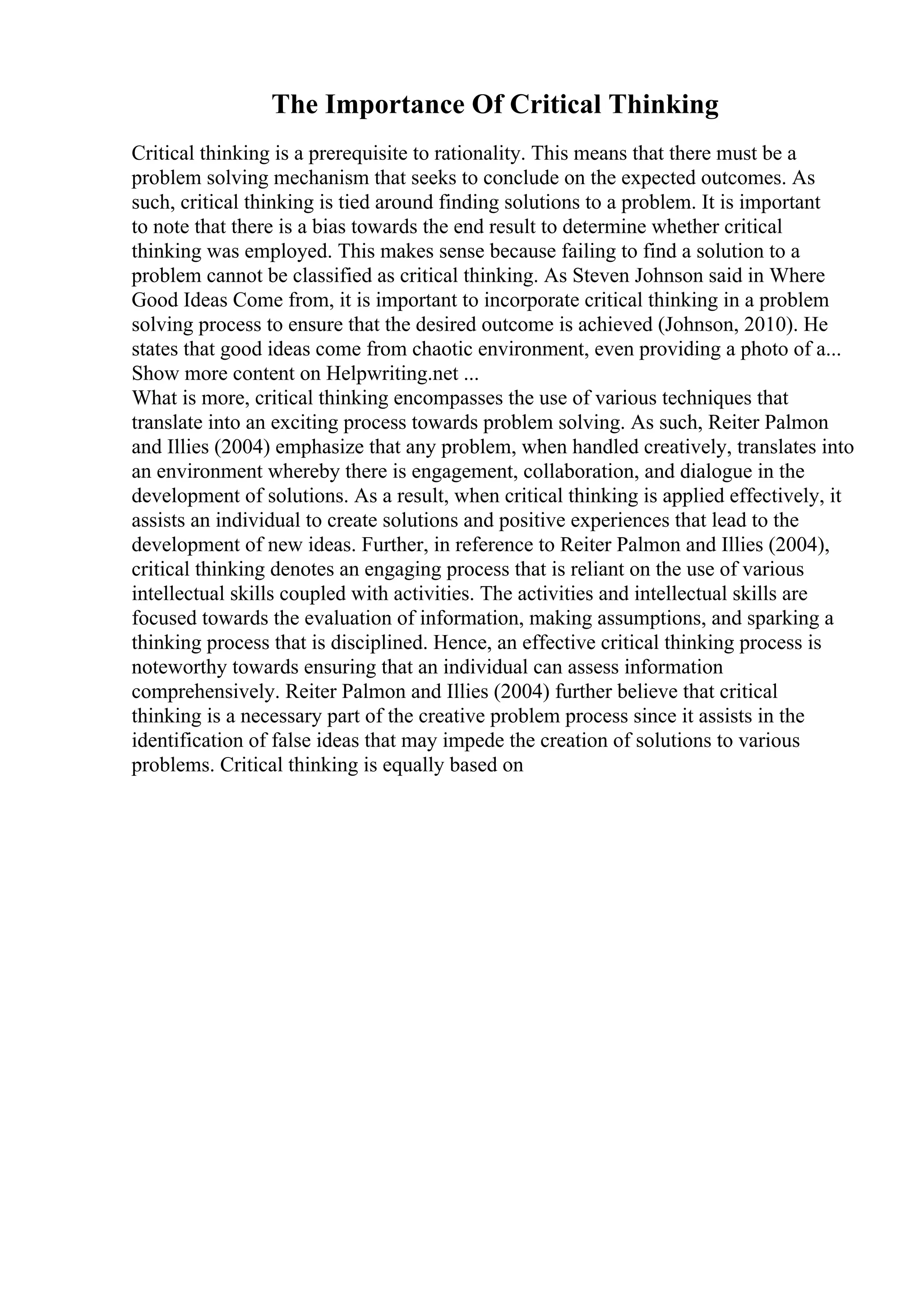 The Importance Of Critical Thinking
Critical thinking is a prerequisite to rationality. This means that there must be a
problem solving mechanism that seeks to conclude on the expected outcomes. As
such, critical thinking is tied around finding solutions to a problem. It is important
to note that there is a bias towards the end result to determine whether critical
thinking was employed. This makes sense because failing to find a solution to a
problem cannot be classified as critical thinking. As Steven Johnson said in Where
Good Ideas Come from, it is important to incorporate critical thinking in a problem
solving process to ensure that the desired outcome is achieved (Johnson, 2010). He
states that good ideas come from chaotic environment, even providing a photo of a...
Show more content on Helpwriting.net ...
What is more, critical thinking encompasses the use of various techniques that
translate into an exciting process towards problem solving. As such, Reiter Palmon
and Illies (2004) emphasize that any problem, when handled creatively, translates into
an environment whereby there is engagement, collaboration, and dialogue in the
development of solutions. As a result, when critical thinking is applied effectively, it
assists an individual to create solutions and positive experiences that lead to the
development of new ideas. Further, in reference to Reiter Palmon and Illies (2004),
critical thinking denotes an engaging process that is reliant on the use of various
intellectual skills coupled with activities. The activities and intellectual skills are
focused towards the evaluation of information, making assumptions, and sparking a
thinking process that is disciplined. Hence, an effective critical thinking process is
noteworthy towards ensuring that an individual can assess information
comprehensively. Reiter Palmon and Illies (2004) further believe that critical
thinking is a necessary part of the creative problem process since it assists in the
identification of false ideas that may impede the creation of solutions to various
problems. Critical thinking is equally based on
 