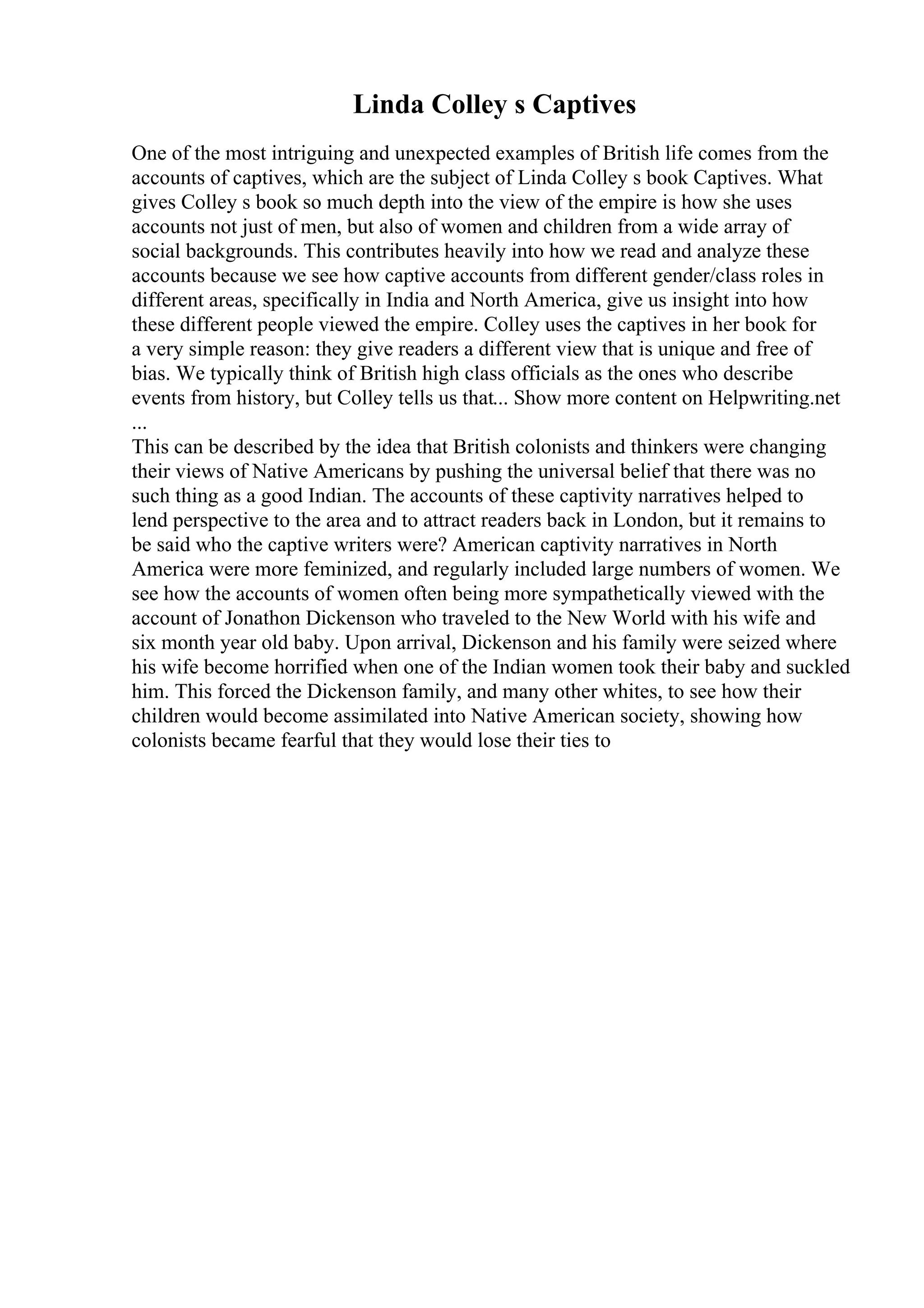 Linda Colley s Captives
One of the most intriguing and unexpected examples of British life comes from the
accounts of captives, which are the subject of Linda Colley s book Captives. What
gives Colley s book so much depth into the view of the empire is how she uses
accounts not just of men, but also of women and children from a wide array of
social backgrounds. This contributes heavily into how we read and analyze these
accounts because we see how captive accounts from different gender/class roles in
different areas, specifically in India and North America, give us insight into how
these different people viewed the empire. Colley uses the captives in her book for
a very simple reason: they give readers a different view that is unique and free of
bias. We typically think of British high class officials as the ones who describe
events from history, but Colley tells us that... Show more content on Helpwriting.net
...
This can be described by the idea that British colonists and thinkers were changing
their views of Native Americans by pushing the universal belief that there was no
such thing as a good Indian. The accounts of these captivity narratives helped to
lend perspective to the area and to attract readers back in London, but it remains to
be said who the captive writers were? American captivity narratives in North
America were more feminized, and regularly included large numbers of women. We
see how the accounts of women often being more sympathetically viewed with the
account of Jonathon Dickenson who traveled to the New World with his wife and
six month year old baby. Upon arrival, Dickenson and his family were seized where
his wife become horrified when one of the Indian women took their baby and suckled
him. This forced the Dickenson family, and many other whites, to see how their
children would become assimilated into Native American society, showing how
colonists became fearful that they would lose their ties to
 