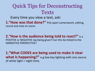 Quick Tips for Deconstructing
                 Texts
   Every time you view a text, ask:
1.“How was that done?” Pick apart camerawork, editing,
sound and mise en scene


2.“How is the audience being told to react?” Is a
POSITIVE or NEGATIVE rep being given? Can this be linked to the
NARRATIVE PERSPECTIVE?


1.“What CODES are being used to make it clear
what is happening?” e.g low key lighting with one source
of white light = night-time.
 