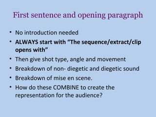 First sentence and opening paragraph

• No introduction needed
• ALWAYS start with “The sequence/extract/clip
  opens with”
• Then give shot type, angle and movement
• Breakdown of non- diegetic and diegetic sound
• Breakdown of mise en scene.
• How do these COMBINE to create the
  representation for the audience?
 