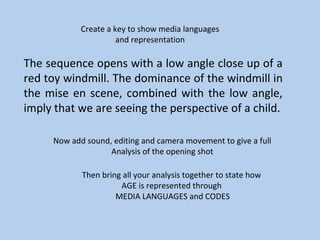 Create a key to show media languages
                      and representation

The sequence opens with a low angle close up of a
red toy windmill. The dominance of the windmill in
the mise en scene, combined with the low angle,
imply that we are seeing the perspective of a child.

     Now add sound, editing and camera movement to give a full
                   Analysis of the opening shot

            Then bring all your analysis together to state how
                      AGE is represented through
                     MEDIA LANGUAGES and CODES
 