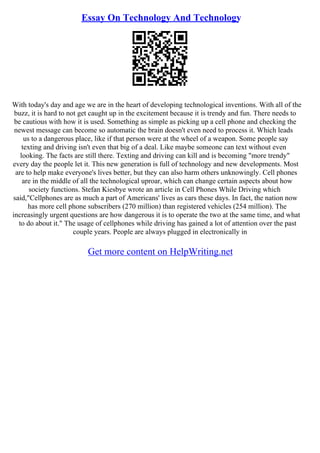 Essay On Technology And Technology
With today's day and age we are in the heart of developing technological inventions. With all of the
buzz, it is hard to not get caught up in the excitement because it is trendy and fun. There needs to
be cautious with how it is used. Something as simple as picking up a cell phone and checking the
newest message can become so automatic the brain doesn't even need to process it. Which leads
us to a dangerous place, like if that person were at the wheel of a weapon. Some people say
texting and driving isn't even that big of a deal. Like maybe someone can text without even
looking. The facts are still there. Texting and driving can kill and is becoming "more trendy"
every day the people let it. This new generation is full of technology and new developments. Most
are to help make everyone's lives better, but they can also harm others unknowingly. Cell phones
are in the middle of all the technological uproar, which can change certain aspects about how
society functions. Stefan Kiesbye wrote an article in Cell Phones While Driving which
said,"Cellphones are as much a part of Americans' lives as cars these days. In fact, the nation now
has more cell phone subscribers (270 million) than registered vehicles (254 million). The
increasingly urgent questions are how dangerous it is to operate the two at the same time, and what
to do about it." The usage of cellphones while driving has gained a lot of attention over the past
couple years. People are always plugged in electronically in
Get more content on HelpWriting.net
 