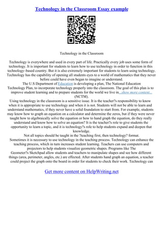 Technology in the Classroom Essay example
Technology in the Classroom
Technology is everywhere and used in every part of life. Practically every job uses some form of
technology. It is important for students to learn how to use technology in order to function in this
technology–based country. But it is also extremely important for students to learn using technology.
Technology has the capability of opening all students eyes to a world of mathematics that they never
before could have even began to imagine or understand.
The U.S Department of Education is developing a plan, The National Education
Technology Plan, to incorporate technology properly into the classroom. The goal of this plan is to
improve student learning and to prepare students for the world we live in...show more content...
(NCTM).
Using technology in the classroom is a sensitive issue. It is the teacher?s responsibility to know
when it is appropriate to use technology and when it is not. Students will not be able to learn and
understand mathematics, if they never have a solid foundation to start from. For example, students
may know how to graph an equation on a calculator and determine the zeros, but if they were never
taught how to algebraically solve the equation or how to hand graph the equation, do they really
understand and know how to solve an equation? It is the teacher?s role to give students the
opportunity to learn a topic, and it is technology?s role to help students expand and deepen that
knowledge.
Not all topics should be taught in the ?teaching first, then technology? format.
Sometimes it is necessary to use technology in the teaching process. Technology can enhance the
teaching process, which in turn increases student learning. Teachers can use computers and
projectors to help students visualize geometric shapes. Programs like The
Geometer?s Sketchpad allow students and teachers to manipulate shapes and see how different
things (area, perimeter, angles, etc.) are effected. After students hand graph an equation, a teacher
could project the graph onto the board in order for students to check their work. Technology can
Get more content on HelpWriting.net
 