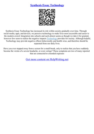 Synthesis Essay Technology
Synthesis Essay Technology has increased its role within society gradually over time. Through
social media, apps, and devices, we perceive technology to make lives more accessible and easier to
the modern crowd. Integration into schools and such almost seems as though we take it for granted,
however few seem to realize the negative impacts Technology provides for society. Although helpful,
Technology may provide negative effects behaviorally and health–wise, and therefore should be
separated from our daily lives.
Have you ever stepped away from a screen for a small break, only to realize that you have suddenly
become the victim of a severe headache, or even vertigo? These symptoms are two of many reported
that are connected to extended exposure
Get more content on HelpWriting.net
 