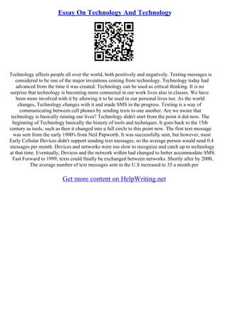 Essay On Technology And Technology
Technology affects people all over the world, both positively and negatively. Texting messages is
considered to be one of the major inventions coming from technology. Technology today had
advanced from the time it was created. Technology can be used as critical thinking. It is no
surprise that technology is becoming more connected in our work lives also in classes. We have
been more involved with it by allowing it to be used in our personal lives too. As the world
changes, Technology changes with it and made SMS in the progress. Texting is a way of
communicating between cell phones by sending texts to one another. Are we aware that
technology is basically ruining our lives? Technology didn't start from the point it did now. The
beginning of Technology basically the history of tools and techniques. It goes back to the 15th
century as tools, such as then it changed into a full circle to this point now. The first text message
was sent from the early 1900's from Neil Papworth. It was successfully sent, but however, most
Early Cellular Devices didn't support sending text messages, so the average person would send 0.4
messages per month. Devices and networks were too slow to recognize and catch up to technology
at that time. Eventually, Devices and the network within had changed to better accommodate SMS.
Fast Forward to 1999, texts could finally be exchanged between networks. Shortly after by 2000,
The average number of text messages sent in the U.S increased to 35 a month per
Get more content on HelpWriting.net
 