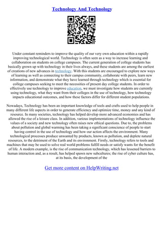 Technology And Technology
Under constant reminders to improve the quality of our very own education within a rapidly
improving technological world. Technology is often seen as a way to increase learning and
collaboration on students on college campuses. The current generation of college students has
basically grown up with technology in their lives always, and these students are among the earliest
of creations of new advances in technology. With this students are encouraged to explore new ways
of learning as well as connecting to their campus community, collaborate with peers, learn new
information, and demonstrate what they have learned through technology which is essential for
college campuses seeking to meet the necessities of present day college students. In order to
effectively use technology to improve education, we must investigate how students are currently
using technology, what they want from their colleges in the use of technology, how technology
impacts educational outcomes, and how these factors differ for different student populations.
Nowadays, Technology has been an important knowledge of tools and crafts used to help people in
many different life aspects in order to generate efficiency and optimize time, money and any kind of
resource. In many societies, technology has helped develop more advanced economies and has
allowed the rise of a leisure class. In addition, various implementations of technology influence the
values of a society and new technology often raises new ethical questions. Due to, the problems
about pollution and global warming has been taking a significant conscience of people to start
having control in the use of technology and how our action affects the environment. Many
technological processes produce unwanted by products, known as pollution, and deplete natural
resources, to the detriment of the Earth and its environment. Firstly, technology refers to tools and
machines that may be used to solve real world problems fulfill needs or satisfy wants for the benefit
of life. A modern example, is the rise of communication technology, which has lessened barriers to
human interaction and, as a result, has helped spawn new subcultures; the rise of cyber culture has,
at its basis, the development of the
Get more content on HelpWriting.net
 