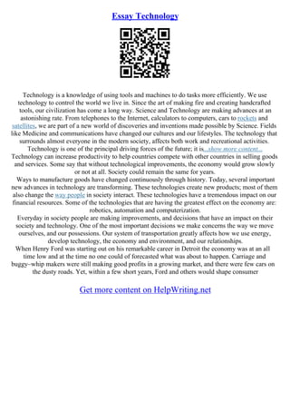Essay Technology
Technology is a knowledge of using tools and machines to do tasks more efficiently. We use
technology to control the world we live in. Since the art of making fire and creating handcrafted
tools, our civilization has come a long way. Science and Technology are making advances at an
astonishing rate. From telephones to the Internet, calculators to computers, cars to rockets and
satellites, we are part of a new world of discoveries and inventions made possible by Science. Fields
like Medicine and communications have changed our cultures and our lifestyles. The technology that
surrounds almost everyone in the modern society, affects both work and recreational activities.
Technology is one of the principal driving forces of the future; it is...show more content...
Technology can increase productivity to help countries compete with other countries in selling goods
and services. Some say that without technological improvements, the economy would grow slowly
or not at all. Society could remain the same for years.
Ways to manufacture goods have changed continuously through history. Today, several important
new advances in technology are transforming. These technologies create new products; most of them
also change the way people in society interact. These technologies have a tremendous impact on our
financial resources. Some of the technologies that are having the greatest effect on the economy are:
robotics, automation and computerization.
Everyday in society people are making improvements, and decisions that have an impact on their
society and technology. One of the most important decisions we make concerns the way we move
ourselves, and our possessions. Our system of transportation greatly affects how we use energy,
develop technology, the economy and environment, and our relationships.
When Henry Ford was starting out on his remarkable career in Detroit the economy was at an all
time low and at the time no one could of forecasted what was about to happen. Carriage and
buggy–whip makers were still making good profits in a growing market, and there were few cars on
the dusty roads. Yet, within a few short years, Ford and others would shape consumer
Get more content on HelpWriting.net
 